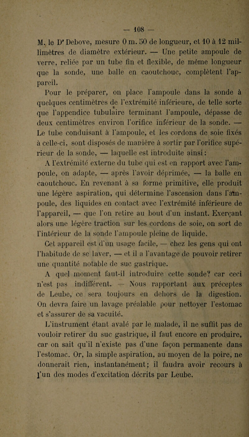 408 — M. le Dr Debove, mesure 0 m. 50 de longueur, et 10 à 42 mil¬ limètres de diamètre extérieur. — Une petite ampoule de verre, reliée par un tube fin et flexible, de même longueur que la sonde, une balle en caoutchouc, complètent l’ap¬ pareil. Pour le préparer, on place l'ampoule dans la sonde à quelques centimètres de l’extrémité inférieure, de telle sorte que l’appendice tubulaire terminant l’ampoule, dépasse de deux centimètres environ l’orifice inférieur de la sonde. — Le tube conduisant à l’ampoule, et les cordons de soie fixés à celle-ci, sont disposés de manière à sortir par l’orifice supé¬ rieur de la sonde, — laquelle est introduite ainsi : A l’extrémité externe du tube qui est en rapport avec l’am¬ poule, on adapte, — après l’avoir déprimée, — la balle en caoutchouc. En revenant à sa forme primitive, elle produit une légère aspiration, qui détermine l’ascension dans l'am¬ poule, des liquides en contact avec l’extrémité inférieure de l’appareil, — que l’on retire au bout d’un instant. Exerçant alors une légère traction sur les cordons de soie, on sort de l'intérieur de la sonde l’ampoule pleine de liquide. Cet appareil est d’un usage facile, — chez les gens qui ont l’habitude de se laver, — et il a l’avantage de pouvoir retirer une quantité notable de suc gastrique. A quel moment faut-il introduire cette sonde? car ceci n’est pas indifférent. — Nous rapportant aux préceptes de Leube, ce sera toujours en dehors de la digestion. On devra faire un lavage préalable pour nettoyer l’estomac et s’assurer de sa vacuité. L’instrument étant avalé par le malade, il ne suffit pas de vouloir retirer du suc gastrique, il faut encore en produire, car on sait qu’il n’existe pas d’une façon permanente dans l’estomac. Or, la simple aspiration, au moyen de la poire, ne donnerait rien, instantanément; il faudra avoir recours à l’un des modes d’excitation décrits par Leube.