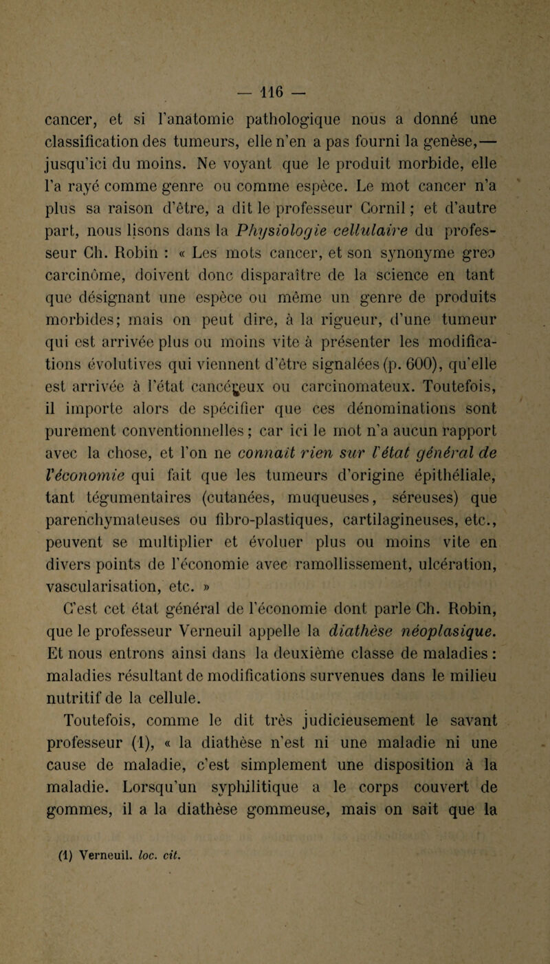 cancer, et si l’anatomie pathologique nous a donné une classification des tumeurs, elle n’en a pas fourni la genèse,— jusqu’ici du moins. Ne voyant que le produit morbide, elle l’a rayé comme genre ou comme espèce. Le mot cancer n’a plus sa raison d’être, a dit le professeur Cornil ; et d’autre part, nous lisons dans la Physiologie cellulaire du profes¬ seur Ch. Robin : « Les mots cancer, et son synonyme gréa carcinome, doivent donc disparaître de la science en tant que désignant une espèce ou même un genre de produits morbides; mais on peut dire, à la rigueur, d’une tumeur qui est arrivée plus ou moins vite à présenter les modifica¬ tions évolutives qui viennent d’être signalées (p. 600), qu'elle est arrivée à l’état cancéreux ou carcinomateux. Toutefois, il importe alors de spécifier que ces dénominations sont purement conventionnelles ; car ici le mot n’a aucun rapport avec la chose, et l’on ne connaît rien sur l'état général de Véconomie qui fait que les tumeurs d’origine épithéliale, tant tégumentaires (cutanées, muqueuses, séreuses) que parenchymateuses ou fibro-plastiques, cartilagineuses, etc., peuvent se multiplier et évoluer plus ou moins vite en divers points de l’économie avec ramollissement, ulcération, vascularisation, etc. » C’est cet état général de l’économie dont parle Ch. Robin, que le professeur Verneuil appelle la diathèse néoplasique. Et nous entrons ainsi dans la deuxième classe de maladies : maladies résultant de modifications survenues dans le milieu nutritif de la cellule. Toutefois, comme le dit très judicieusement le savant professeur (1), « la diathèse n’est ni une maladie ni une cause de maladie, c’est simplement une disposition à la maladie. Lorsqu’un syphilitique a le corps couvert de gommes, il a la diathèse gommeuse, mais on sait que la (1) Verneuil. loc. cit.