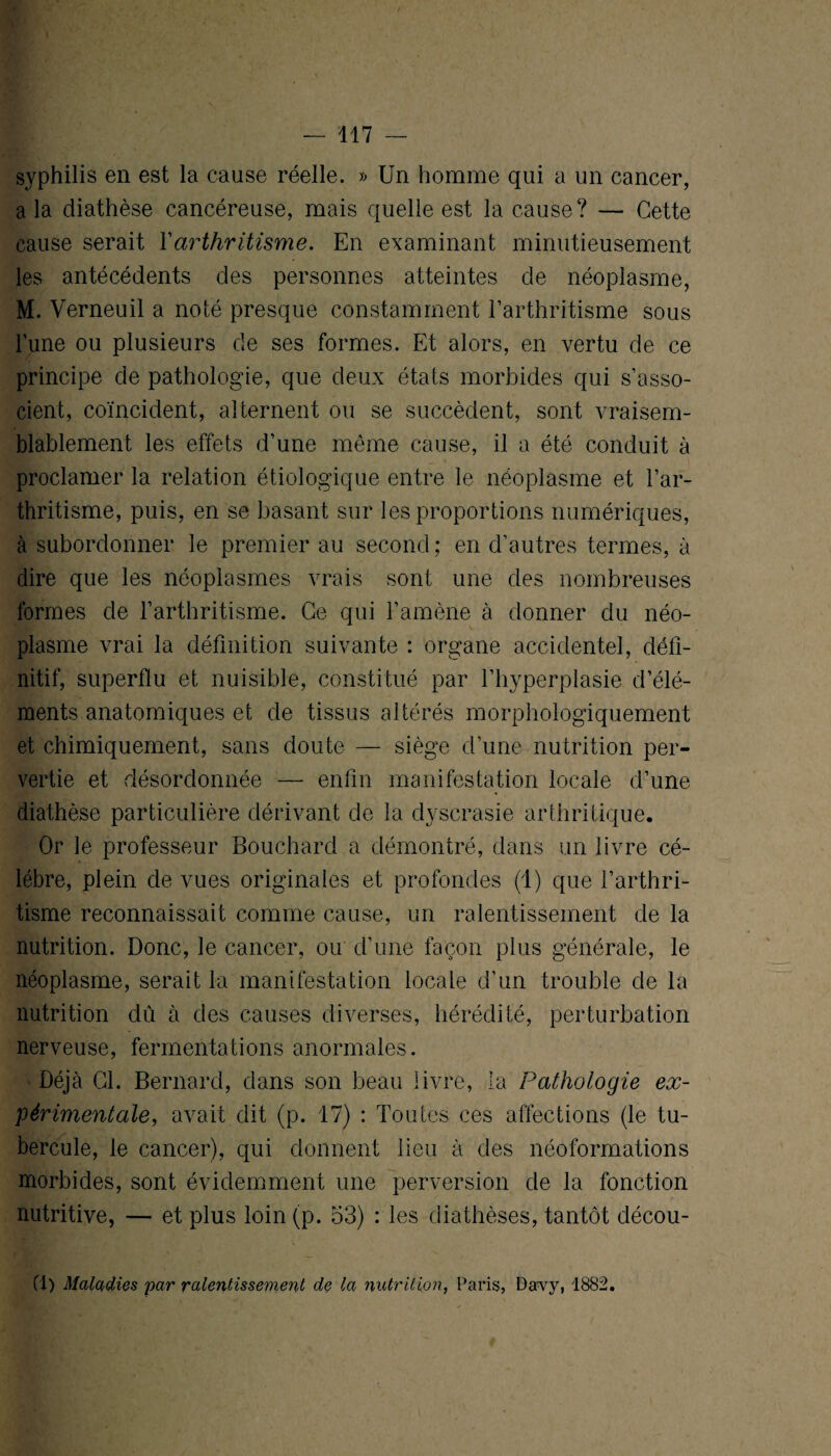 syphilis en est la cause réelle. » Un homme qui a un cancer, a la diathèse cancéreuse, mais quelle est la cause? — Cette cause serait Y arthritisme. En examinant minutieusement les antécédents des personnes atteintes de néoplasme, M. Verneuil a noté presque constamment l’arthritisme sous l’une ou plusieurs de ses formes. Et alors, en vertu de ce principe de pathologie, que deux états morbides qui s’asso¬ cient, coïncident, alternent ou se succèdent, sont vraisem¬ blablement les effets d’une même cause, il a été conduit à proclamer la relation étiologique entre le néoplasme et l’ar¬ thritisme, puis, en se basant sur les proportions numériques, à subordonner le premier au second; en d’autres termes, à dire que les néoplasmes vrais sont une des nombreuses formes de l’arthritisme. Ce qui l’amène à donner du néo¬ plasme vrai la définition suivante : organe accidentel, défi¬ nitif, superflu et nuisible, constitué par l’hyperplasie d’élé¬ ments anatomiques et de tissus altérés morphologiquement et chimiquement, sans doute — siège d’une nutrition per¬ vertie et désordonnée — enfin manifestation locale d’une diathèse particulière dérivant de la dyscrasie arthritique. Or le professeur Bouchard a démontré, dans un livre cé¬ lébré, plein de vues originales et profondes (1) que l’arthri¬ tisme reconnaissait comme cause, un ralentissement de la nutrition. Donc, le cancer, ou d’une façon plus générale, le néoplasme, serait la manifestation locale d’un trouble de la nutrition dû à des causes diverses, hérédité, perturbation nerveuse, fermentations anormales. Déjà Cl. Bernard, dans son beau livre, la Pathologie ex¬ périmentale, avait dit (p. il) : Toutes ces affections (le tu¬ bercule, le cancer), qui donnent lieu à des néoformations morbides, sont évidemment une perversion de la fonction nutritive, — et plus loin (p. 53) : les diathèses, tantôt décou- (1) Maladies par ralentissement de la nutrition, Paris, Davy, 1882.