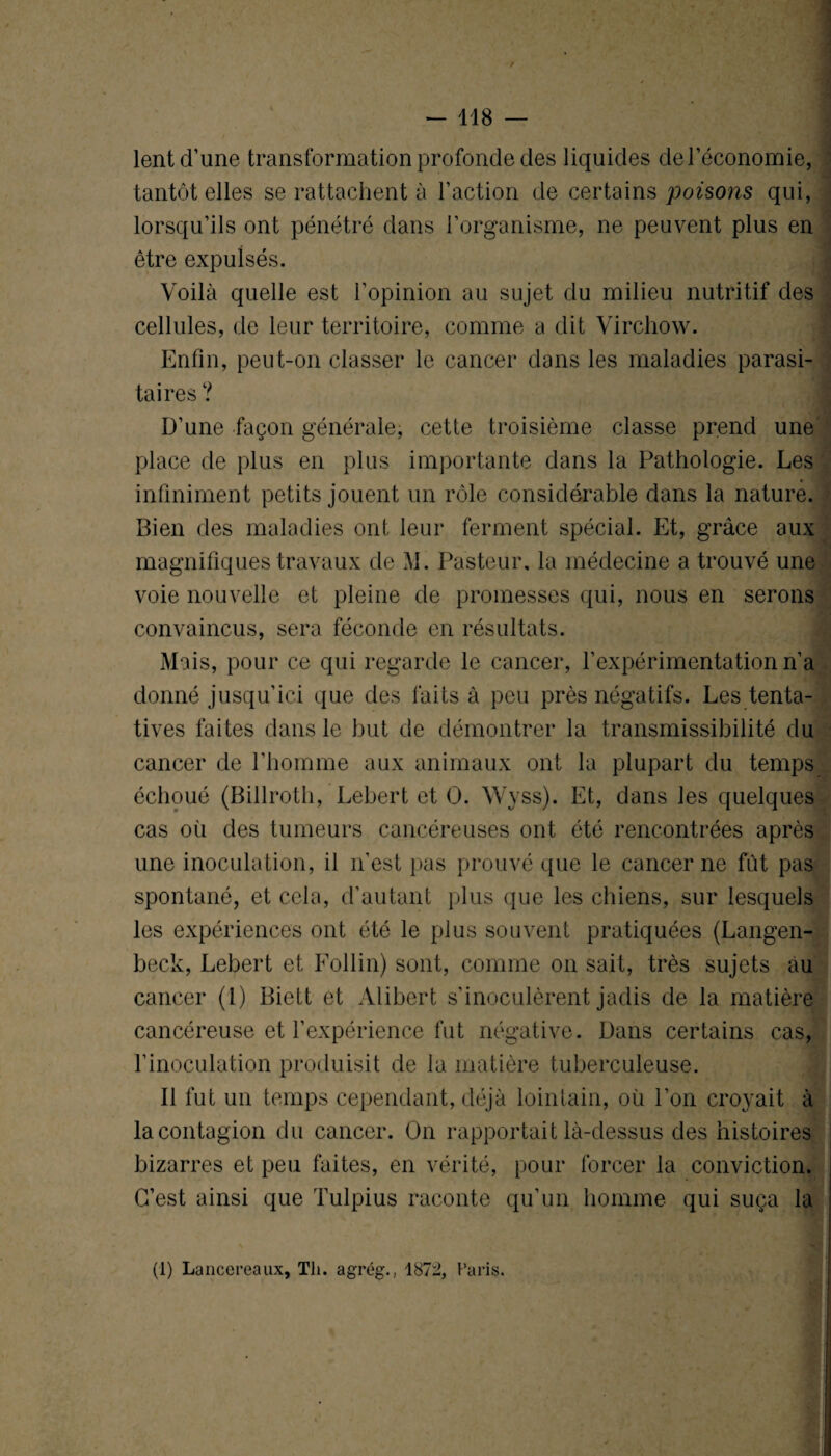 / - 118 — lent d’une transformation profonde des liquides del’économie, tantôt elles se rattachent à l’action de certains poisons qui, lorsqu’ils ont pénétré dans l’organisme, ne peuvent plus en être expulsés. Voilà quelle est l’opinion au sujet du milieu nutritif des cellules, de leur territoire, comme a dit Virchow. Enfin, peut-on classer le cancer dans les maladies parasi¬ taires ? D’une façon générale, cette troisième classe prend une place de plus en plus importante dans la Pathologie. Les infiniment petits jouent un rôle considérable dans la nature. Bien des maladies ont leur ferment spécial. Et, grâce aux magnifiques travaux de M. Pasteur, la médecine a trouvé une voie nouvelle et pleine de promesses qui, nous en serons convaincus, sera féconde en résultats. Mais, pour ce qui regarde le cancer, l’expérimentation n’a donné jusqu’ici que des faits à peu près négatifs. Les tenta¬ tives faites dans le but de démontrer la transmissibilité du cancer de l’homme aux animaux ont la plupart du temps échoué (Billroth, Lebert et O. Wvss). Et, dans les quelques cas où des tumeurs cancéreuses ont été rencontrées après une inoculation, il n’est pas prouvé que le cancer ne fût pas spontané, et cela, d’autant plus que les chiens, sur lesquels les expériences ont été le plus souvent pratiquées (Langen- beck, Lebert et Follin) sont, comme on sait, très sujets au cancer (1) Biett et Alibert s’inoculèrent jadis de la matière cancéreuse et l’expérience fut négative. Dans certains cas, l’inoculation produisit de la matière tuberculeuse. Il fut un temps cependant, déjà lointain, où l’on croyait à la contagion du cancer. On rapportait là-dessus des histoires bizarres et peu faites, en vérité, pour forcer la conviction. C’est ainsi que Tulpius raconte qu’un homme qui suça la (1) Lancereaux, Th. agrég., 1872, Paris.