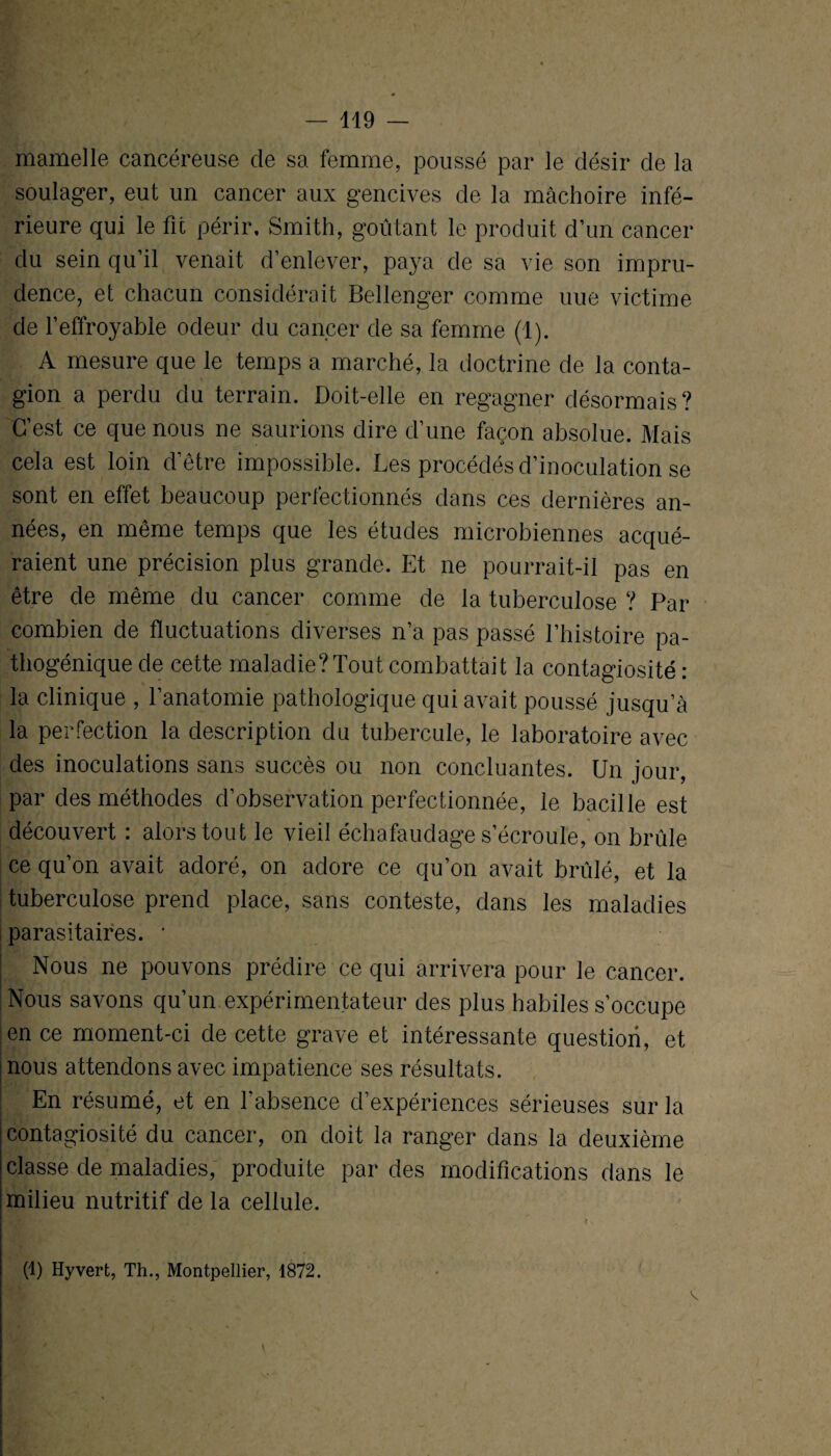 mamelle cancéreuse de sa femme, poussé par le désir de la soulager, eut un cancer aux gencives de la mâchoire infé¬ rieure qui le fit périr, Smith, goûtant le produit d’un cancer du sein qu’il venait d’enlever, paya de sa vie son impru¬ dence, et chacun considérait Bellenger comme une victime de l’effroyable odeur du cancer de sa femme (1). A mesure que le temps a marché, la doctrine de la conta¬ gion a perdu du terrain. Doit-elle en regagner désormais? C’est ce que nous ne saurions dire d’une façon absolue. Mais cela est loin d’être impossible. Les procédés d’inoculation se sont en effet beaucoup perfectionnés dans ces dernières an¬ nées, en même temps que les études microbiennes acqué¬ raient une précision plus grande. Et ne pourrait-il pas en être de même du cancer comme de la tuberculose ? Par combien de fluctuations diverses n’a pas passé l’histoire pa¬ thogénique de cette maladie? Tout combattait la contagiosité : la clinique , l’anatomie pathologique qui avait poussé jusqu’à la perfection la description du tubercule, le laboratoire avec des inoculations sans succès ou non concluantes. Un jour, par des méthodes d’observation perfectionnée, le bacille est découvert : alors tout le vieil échafaudage s’écroule, on brûle ce qu’on avait adoré, on adore ce qu’on avait brûlé, et la tuberculose prend place, sans conteste, dans les maladies parasitaires. * Nous ne pouvons prédire ce qui arrivera pour le cancer. Nous savons qu’un expérimentateur des plus habiles s’occupe en ce moment-ci de cette grave et intéressante question, et nous attendons avec impatience ses résultats. En résumé, et en l'absence d’expériences sérieuses sur la contagiosité du cancer, on doit la ranger dans la deuxième classe de maladies, produite par des modifications dans le milieu nutritif de la cellule. (1) Hyvert, Th., Montpellier, 1872. v