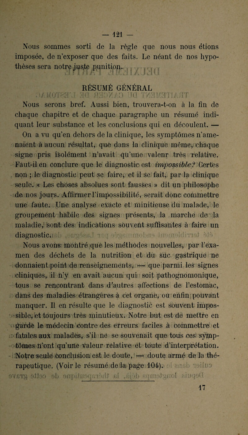 \ Nous sommes sorti de la règle que nous nous étions imposée, de n’exposer que des faits. Le néant de nos hypo- thèses sera notre juste punition. RÉSUMÉ GÉNÉRAL m P31W.I,O IIG TW3KaTIA/IT Nous serons bref. Aussi bien, trouvera-t-on à la fin de chaque chapitre et de chaque paragraphe un résumé indi¬ quant leur substance et les conclusions qui en découlent. — On a vu qu’en dehors de la clinique, les symptômes n’ame¬ naient à aucun résultat, que dans la clinique même, chaque signe pris isolément n’avait qu’une valenr très relative. Faut-il en conclure que le diagnostic est impossible ? Certes non ; le diagnostic peut se faire> et il se fait, par la clinique seule. « Les choses absolues sont fausses » dit un philosophe de nos jours. Affirmer l’impossibilité, serait donc commettre une faute. Une analyse exacte et minitieuse du malade, le groupement habile des signes présents, la marche de la maladie, sont des indications souvent suffisantes à faire un diagnostic. oô'gc umobno .uTinoîdmot ètè Nous avons montré que les méthodes nouvelles, par l’exa¬ men des déchets de la nutrition et du suc gastrique ne donnaient point de renseignements, — que parmi les signes cliniques, il n’y en avait aucun qui soit pathognomonique, tous se rencontrant dans d'autres affections de l’estomac, dans des maladies étrangères à cet organe, ou enfin pouvant manquer. Il en résulte que le diagnostic est souvent impos¬ sible, et toujours très minutieux. Notre but est de mettre en gardé le médecin contre des erreurs faciles à commettre et fatales aux malades, s’il ne se souvenait que tous ces symp¬ tômes if ont qu’une valeur relative et toute d’interprétation. Notre seule conclusion est le doute, — doute armé de la thé¬ rapeutique. (Voirie résumé de la page 104). OYCTg ottoo ob onpünoq -T'ait cl ,i;| >b ^qmotgnol u;b ioilu a oiuqoG