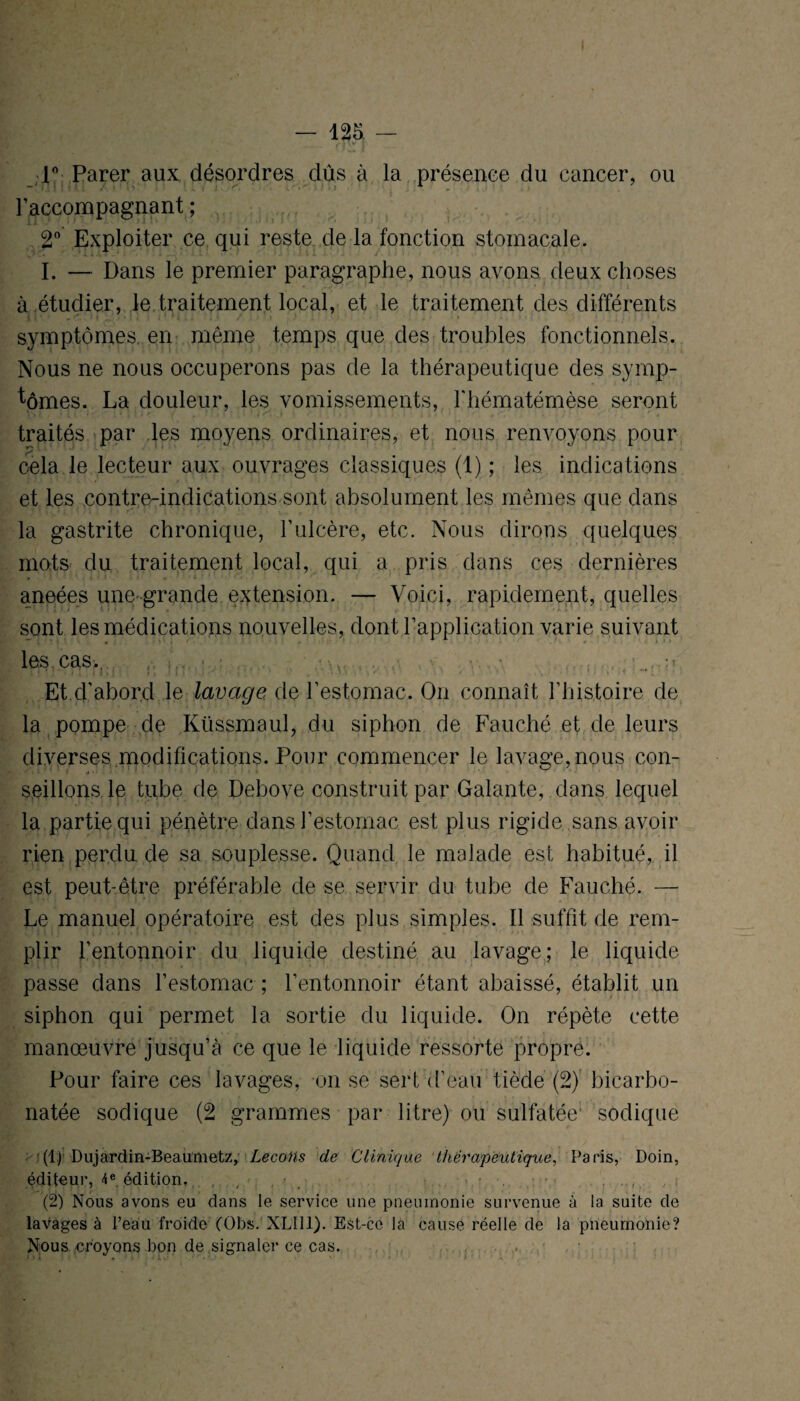 T Parer aux désordres dûs à la présence du cancer, ou raccompagnant; 2° Exploiter ce qui reste de la fonction stomacale. I. — Dans le premier paragraphe, nous avons deux choses à étudier, le traitement local, et le traitement des différents symptômes, en même temps que des troubles fonctionnels. Nous ne nous occuperons pas de la thérapeutique des symp¬ tômes. La douleur, les vomissements, l'hématémèse seront traités par les moyens ordinaires, et nous renvoyons pour cela le lecteur aux ouvrages classiques (1) ; les indications et les contre-indications sont absolument les mêmes que dans la gastrite chronique, l’ulcère, etc. Nous dirons quelques mots du traitement local, qui a pris dans ces dernières aneées une-grande extension. — Voici, rapidement, quelles sont les médications nouvelles, dont l’application varie suivant les cas., • •• Et d’abord le lavage, de l’estomac. On connaît l’histoire de la pompe de Küssmaul, du siphon de Fauché et de leurs diverses modifications. Pour commencer le lavage,nous con¬ seillons le tube de Debove construit par Galante, dans lequel la partie qui pénètre dans i’estomac est plus rigide sans avoir rien perdu de sa souplesse. Quand le malade est habitué, il est peut-être préférable de se servir du tube de Fauché. — Le manuel opératoire est des plus simples. Il suffit de rem¬ plir l’entonnoir du liquide destiné au lavage; le liquide passe dans l’estomac ; l’entonnoir étant abaissé, établit un siphon qui permet la sortie du liquide. On répète cette manœuvre jusqu’à ce que le liquide ressorte propre. Pour faire ces lavages, on se sert d’eau tiède (2) bicarbo¬ natée sodique (2 grammes par litre) ou sulfatée sodique '(1) Dujardin-Beaumetz, Leçons de Clinique thérapeutique, Paris, Doin, éditeur, 4e édition, , , , » ...... ,.i (2) Nous avons eu dans le service une pneumonie survenue à la suite de lavages à l’eau froide (Obs. XLII1). Est-ce la cause réelle de la pneumonie? Nous croyons bon de signaler ce cas.