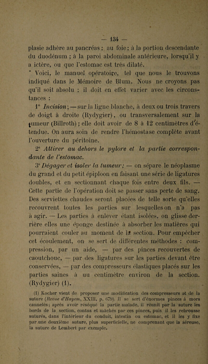 plasie adhère au pancréas ; au foie; à la portion descendante du duodénum ; à la paroi abdominale antérieure, lorsqu’il y a ictère, ou que l’estomac est très dilaté. Voici, le manuel opératoire, tel que nous le trouvons indiqué dans le Mémoire de Blum. Nous ne croyons pas qu’il soit absolu ; il doit en effet varier avec les circons¬ tances : 1° Incision ; — sur la ligne blanche, à deux ou trois travers de doigt à droite (Rydygier), ou transversalement sur la fumeur (Billroth) ; elle doit avoir de 8 à 12 centimètres d’é¬ tendue. On aura soin de rendre l’hémostase complète avant l’ouverture du péritoine. 2Ü Attirer au dehors le pylore et la partie correspon¬ dante de l’estomac. 3° Dégager et isoler la tumeur; — on sépare le néoplasme du grand et du petit épiploon en faisant une série de ligatures doubles, et en sectionnant chaque fois entre deux fils. — Cette partie de l’opération doit se passer sans perte de sang. Des serviettes chaudes seront placées de telle sorte qu’elles recouvrent toutes les parties sur lesquelles on n’a pas à agir. — Les parties à enlever étant isolées, on glisse der¬ rière elles une éponge destinée à absorber les matières qui pourraient couler au moment de ht section. Pour empêcher cet écoulement, on se sert de différentes méthodes : com¬ pression, par un aide, — par des pinces recouvertes de caoutchouc, — par des ligatures sur les parties devant être conservées, — par des compresseurs élastiques placés sur les parties saines à uu centimètre environ de la section. (Rydygier) (1). (1) Ivocher vient de proposer une modification des compresseurs at de la suture (Revue d'Hciyem, XXIII, p. 67Ü). Il se sert d’énormes pinces à mors cannelés; après avoir réséqué la partie malade, il réunit par la suture les bords de la section, contus et mâchés par ces pinces, puis il les rebrousse suturés, dans l’intérieur du conduit, intestin ou estomac, et il les y fixe par une deuxième suture, plus superficielle, ne comprenant que la séreuse, la suture de Lembert par exemple. \ I