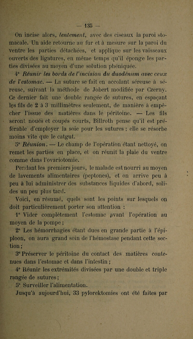 On incise alors, lentement,. avec des ciseaux la paroi sto¬ macale. Un aide retourne au fur et à mesure sur la paroi du ventre les parties détachées, et applique sur les vaisseaux ouverts des ligatures, en même temps qu’il éponge les par- * ties divisées au moyen d’une solution phéniquée. 4° Réunir les bords de Vincision du duodénum avec ceux de Festomac. — La suture se fait en accolant séreuse à sé¬ reuse, suivant la méthode de Jobert modifiée par Czernv. Ce dernier fait une double rangée de sutures, en espaçant lçs fils de 2 à 3 millimètres seulement, de manière à empê¬ cher l’issue des matières dans le péritoine. — Les fils seront noués et coupés courts, Billroth pense qu’il est pré¬ férable d’employer la soie pour les sutures ; elle se résorbe moins vite que le catgut. 5° Réunion. — Le champ de l’opération étant nettoyé, on remet les parties en place, et on réunit la plaie du ventre comme dans l’ovariotomie. Pendant les premiers jours, le malade est nourri au moyen de lavements alimentaires (peptones), et on arrive peu à peu à lui administrer des substances liquides d’abord, soli¬ des un peu plus tard. Voici, en résumé, quels sont les points sur lesquels on doit particulièrement porter son attention : 1° Vider complètement l’estomac givant l’opération au moyen de la pompe ; 2° Les hémorrhagies étant dues en grande partie à l’épi¬ ploon, on aura grand soin de l’hémostase pendant cette sec¬ tion ; 3° Préserver le péritoine du contact des matières conte¬ nues dans l’estomac et dans l’intestin ; 4° Réunir les extrémités divisées par une double et triple rangée de sutures ; 5° Surveiller l’alimentation. Jusqu’à aujourd’hui, 33 pylorektomies ont été faites par \