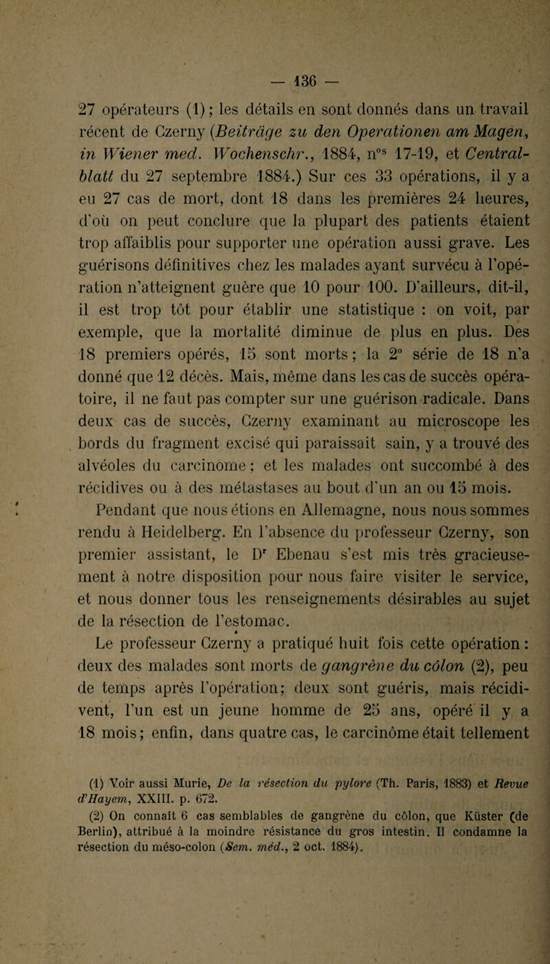 27 opérateurs (1) ; les détails en sont donnés dans un travail récent de Czerny (.Beitrage zu den Operationen am Mageri, in Wiener med. Wochenschr., 1884, n°s 17-19, et Central- blatt du 27 septembre 1884.) Sur ces 33 opérations, il y a eu 27 cas de mort, dont 18 dans les premières 24 heures, d’où on peut conclure que la plupart des patients étaient trop affaiblis pour supporter une opération aussi grave. Les guérisons définitives chez les malades ayant survécu à l’opé¬ ration n’atteignent guère que 10 pour 100. D’ailleurs, dit-il, il est trop tôt pour établir une statistique : on voit, par exemple, que la mortalité diminue de plus en plus. Des 18 premiers opérés, 15 sont morts ; la 2° série de 18 n’a donné que 12 décès. Mais, même dans les cas de succès opéra¬ toire, il ne faut pas compter sur une guérison radicale. Dans deux cas de succès, Czerny examinant au microscope les bords du fragment excisé qui paraissait sain, y a trouvé des alvéoles du carcinome ; et les malades ont succombé à des récidives ou à des métastases au bout d’un an ou 15 mois. Pendant que nous étions en Allemagne, nous nous sommes rendu à Heidelberg. En l’absence du professeur Czerny, son premier assistant, le Dr Ebenau s’est mis très gracieuse¬ ment à notre disposition pour nous faire visiter le service, et nous donner tous les renseignements désirables au sujet de la résection de l’estomac. Le professeur Czerny a pratiqué huit fois cette opération : deux des malades sont morts de gangrène du côlon (2), peu de temps après l’opération; deux sont guéris, mais récidi¬ vent, l’un est un jeune homme de 25 ans, opéré il y a 18 mois; enfin, dans quatre cas, le carcinome était tellement (1) Voir aussi Mûrie, De la résection du pylore (Th. Paris, 1883) et Revue d’Hayem, XXIII. p. 672. (2) On connaît 6 cas semblables de gangrène du côlon, que Küster (de Berlin), attribué à la moindre résistance du gros intestin. Il condamne la résection du méso-colon (Sem. méd., 2 oct. 1884).