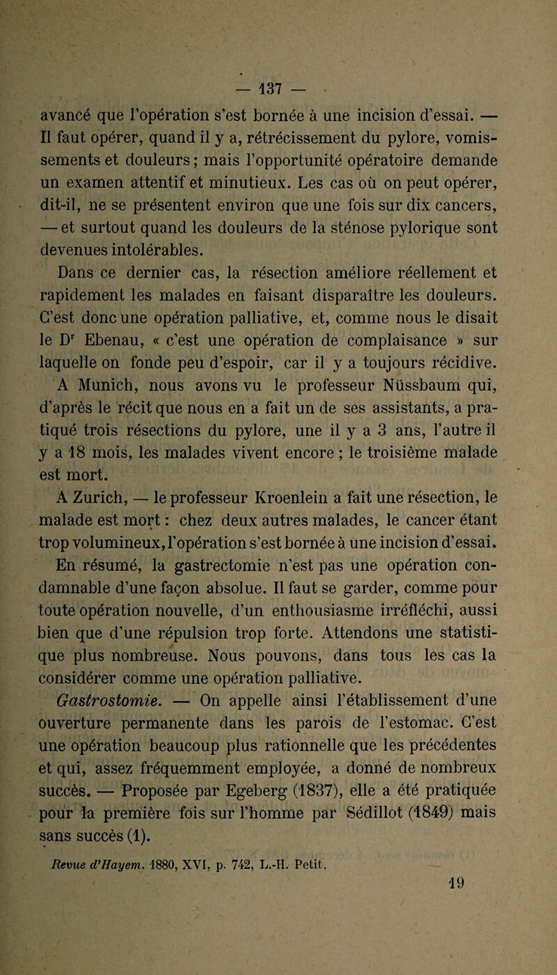 'l — 137 — avancé que l’opération s’est bornée à une incision d’essai. — Il faut opérer, quand il y a, rétrécissement du pylore, vomis¬ sements et douleurs ; mais l’opportunité opératoire demande un examen attentif et minutieux. Les cas où on peut opérer, dit-il, ne se présentent environ que une fois sur dix cancers, — et surtout quand les douleurs de la sténose pvlorique sont devenues intolérables. Dans ce dernier cas, la résection améliore réellement et rapidement les malades en faisant disparaître les douleurs. C’est donc une opération palliative, et, comme nous le disait le Dr Ebenau, « c’est une opération de complaisance » sur laquelle on fonde peu d’espoir, car il y a toujours récidive. A Munich, nous avons vu le professeur Nüssbaum qui, d’après le récit que nous en a fait un de ses assistants, a pra¬ tiqué trois résections du pylore, une il y a 3 ans, l’autre il y a 18 mois, les malades vivent encore ; le troisième malade est mort. A Zurich, — le professeur Kroenlein a fait une résection, le malade est mort : chez deux autres malades, le cancer étant trop volumineux, l’opération s’est bornée à une incision d’essai. En résumé, la gastrectomie n’est pas une opération con¬ damnable d’une façon absolue. Il faut se garder, comme pour toute opération nouvelle, d’un enthousiasme irréfléchi, aussi bien que d’une répulsion trop forte. Attendons une statisti¬ que plus nombreuse. Nous pouvons, dans tous les cas la considérer comme une opération palliative. Gastrostomie. — On appelle ainsi l’établissement d’une ouverture permanente dans les parois de l’estomac. C’est une opération beaucoup plus rationnelle que les précédentes et qui, assez fréquemment employée, a donné de nombreux succès. — Proposée par Egeberg (1837), elle a été pratiquée pour la première fois sur l’homme par Sédillot (1849) mais sans succès (1). Revue d’Hayem. 1880, XVI, p. 742, L.-H. Petit. 19
