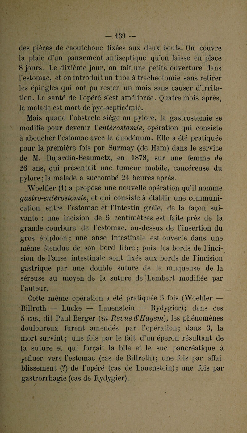 des pièces de caoutchouc fixées aux deux bouts. On couvre la plaie d’un pansement antiseptique qu’on laisse en place 8 jours. Le dixième jour, on fait une petite ouverture dans l’estomac, et on introduit un tube à trachéotomie sans retirer les épingles qui ont pu rester un mois sans causer d’irrita¬ tion. La santé de l’opéré s’est améliorée. Quatre mois après, le malade est mort de pyo-septicémie. Mais quand l’obstacle siège au pylore, la gastrostomie se modifie pour devenir Y entérostomie, opération qui consiste à aboucher l’estomac avec le duodénum. Elle a été pratiquée pour la première fois par Surmay (de Ham) dans le service de M. Dujardin-Beaumetz, en 1878, sur une femme de 26 ans, qui présentait une tumeur mobile, cancéreuse du pylore ; la malade a succombé 24 heures après. . Woelfler (1) a proposé une nouvelle opération qu’il nomme gastro-entérostomie, et qui consiste à établir une communi¬ cation entre l’estomac et l’intestin grêle, de la façon sui¬ vante : une incision de 5 centimètres est faite près de la grande courbure de l’estomac, au-dessus de l’insertion du gros épiploon ; une anse intestinale est ouverte dans une même étendue de son bord libre ; puis les bords de l’inci¬ sion de l’anse intestinale sont fixés aux bords de l’incision gastrique par une double suture de la muqueuse de la séreuse au moyen de la suture de[Lembert modifiée par l’auteur. Cette même opération a été pratiquée 5 fois (Woelfler — Billroth — Lücke — Lauenstein — Rydygier); dans ces 5 cas, dit Paul Berger (in Revue diHayem), les phénomènes douloureux furent amendés par l’opération; dans 3, la mort survint ; une fois par le fait d’un éperon résultant de la suture et qui forçait la bile et le suc pancréatique à refluer vers l’estomac (cas de Billroth); une fois par affai¬ blissement (?) de l’opéré (cas de Lauenstein); une fois par gastrorrhagie (cas de Rydygier).