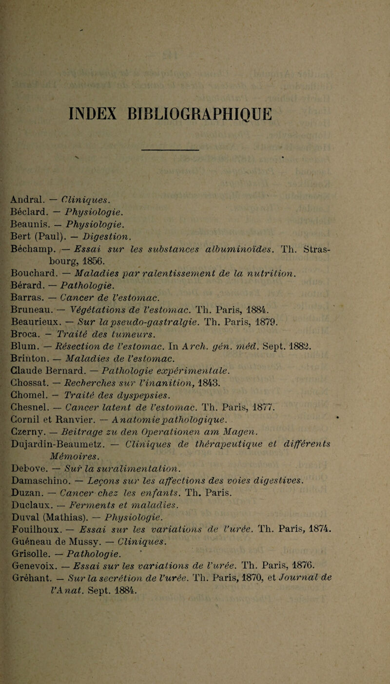 INDEX BIBLIOGRAPHIQUE Andral. — Cliniques. Béclard. — Physiologie. Beaunis. — Physiologie. Bert (Paul). — Digestion. Béchamp. — Essai sur les substances albuminoïdes. Th. Stras¬ bourg, 1856. Bouchard. — Maladies par ralentissement de la nutrition. Bérard. — Pathologie. Barras. — Cancer de Vestomac. Bruneau. — Végétations de Vestomac. Th. Paris, 1884. Beaurieux. — Sur la pseudo-gastralgie. Th. Paris, 1879. Broca. — Traité des tumeurs. Blum. — Résection de Vestomac. In Arch. gén. méd. Sept. 1882. Brinton. — Maladies de Vestomac. Claude Bernard. — Pathologie expérimentale. Chossat. — Recherches sur Vinanition, 1843. Chomel. — Traité des dyspepsies. Chesnel. — Cancer latent de l’estomac. Th. Paris, 1877. Cornil et Ranvier. — Anatomie pathologique. Czerny. — Beitrage zu den Operationen am Magen. Dujardin-Beaumetz. — Cliniques de thérapeutique et différents Mémoires. Debove. — Sur la suralimentation. Damaschino. — Leçons sur les affections des voies digestives. Duzan. — Cancer chez les enfants. Th. Paris. Duclaux. — Ferments et maladies. Duval (Mathias). — Physiologie. Fouilhoux. — Essai sur les variations de l’urée. Th. Paris, 1874. Guéneau de Mussy. — Cliniques. Grisolle. — Pathologie. Genevoix. — Essai sur les variations de l’urée. Th. Paris, 1876. Gréhant. — Sur la secrétion de l’urée. Th. Paris, 1870, et Journal de VAnat. Sept. 1884.