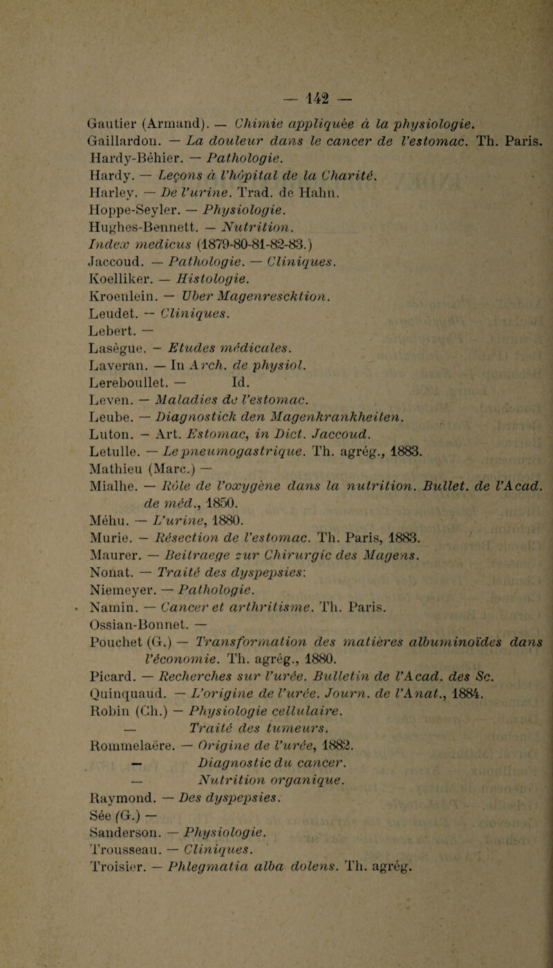 Gautier (Armand). — Chimie appliquée à la physiologie. Gaillardon. — La douleur dans le cancer de l'estomac. Th. Paris. Hardy-Béhier. — Pathologie. Hardy. — Leçons à l'hôpital de la Charité. Harlev. — Le l'urine. Trad. de Hahn. Hoppe-Seyler. — Physiologie. Hughes-Bennett. — Nutrition. Index medicus (1879-80-81-82-83.) Jaccoud. — Pathologie. — Cliniques. Koelliker. — Histologie. Kroenlein. — TJber Magenrescktion. Leudet. -- Cliniques. Lebert. — Lasègue. — Etudes médicales. Laveran. — In Arch. de physiol. Lereboullet. — Id. Leven. — Maladies de l'estomac. Leube. — Diagnostick den Magenkrankheiten. Luton. - Art. Estomac, in Dict. Jaccoud. Letulle. — Le pneumogastrique. Th. agrég., 1883. Mathieu (Marc.) — Mialhe. — Rôle de l'oxygène dans la nutrition. Bullet. de l'Acad. de méd., 1850. Méhu. — L'urine, 1880. Mûrie. - Résection de l'estomac. Th. Paris, 1883. Maurer. — Beitraege zur Chirurgie des Magens. Nonat. — Traité des dyspepsies: Niemeyer. — Pathologie. • Namin. — Cancer et arthritisme. Th. Paris. Ossian-Bonnet. — Pouchet (G.) — Transformation des matières albuminoïdes dans l'économie. Th. agrég., 1880. Picard. — Recherches sur l'urée. Bulletin de l'Acad. des Sc. Quinquaud. — L'origine de l'urée. Journ. de l'Anat., 1884. Robin (Gh.) — Physiologie cellulaire. — Traité des tumeurs. Rommelaëre. — Origine de l'urée, 1882. — Diagnostic du cancer. — Nutrition organique. Raymond. — Des dyspepsies. Sée (G.) — Sanderson. — Physiologie. Trousseau. — Cliniques. Troisier. — Phlegmatia alba dolens. Th. agrég.