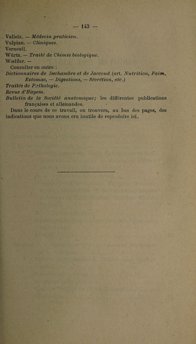 Valleix. — Médecin praticien. Vulpian. -- Cliniques. Verneuil. Würtz. — Traité de Chimie biologique. Wœlfler. — Consulter en outre : Dictionnaires de Dechambre et de Jaccoud (art. Nutrition, Faim, Estomac, — Digestions, — Sécrétion, etc.) Traités de Pathologie. Revue d’Eayem. Bulletin de la Société anatomique ; les différentes publications françaises et allemandes. Dans le cours de ce travail, on trouvera, au bas des pages, des indications que nous avons cru inutile de reproduire ici.