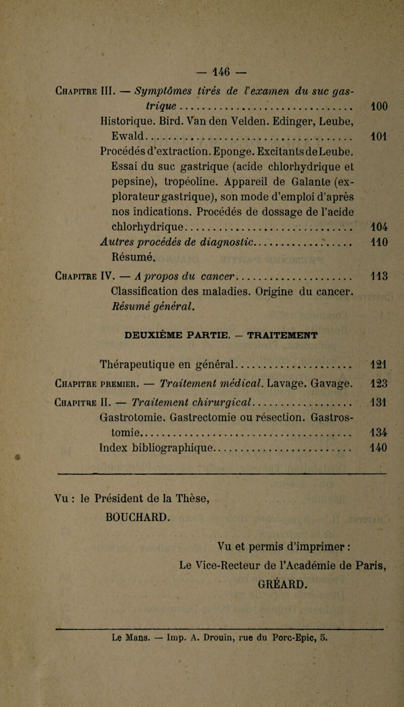 Chapitre III. — Symptômes tirés de Vexamen du suc gas¬ trique . 100 Historique. Bird. Van den Velden. Edinger, Leube, Ewald. 101 Procédés d’extraction. Eponge. Excitants de Leube. Essai du suc gastrique (acide chlorhydrique et pepsine), tropéoline. Appareil de Galante (ex¬ plorateur gastrique), son mode d’emploi d’après nos indications. Procédés de dossage de l’acide chlorhydrique. 104 Autres procédés de diagnostic..'. 110 Résumé. Chapitre IV. — A propos du cancer. 113 Classification des maladies. Origine du cancer. Résumé général. DEUXIÈME PARTIE. - TRAITEMENT Thérapeutique en général. 121 Chapitre premier. — Traitement médical. Lavage. Gavage. 123 Chapitre II. — Traitement chirurgical. 131 Gastrotomie. Gastrectomie ou résection. Gastros¬ tomie. 134 Index bibliographique. 140 * Vu : le Président de la Thèse, BOUCHARD. Vu et permis d’imprimer : Le Vice-Recteur de l’Académie de Paris, GRÉARD. Le Mans. — lmp. A. Drouin, rue du Porc-Epic, 5.
