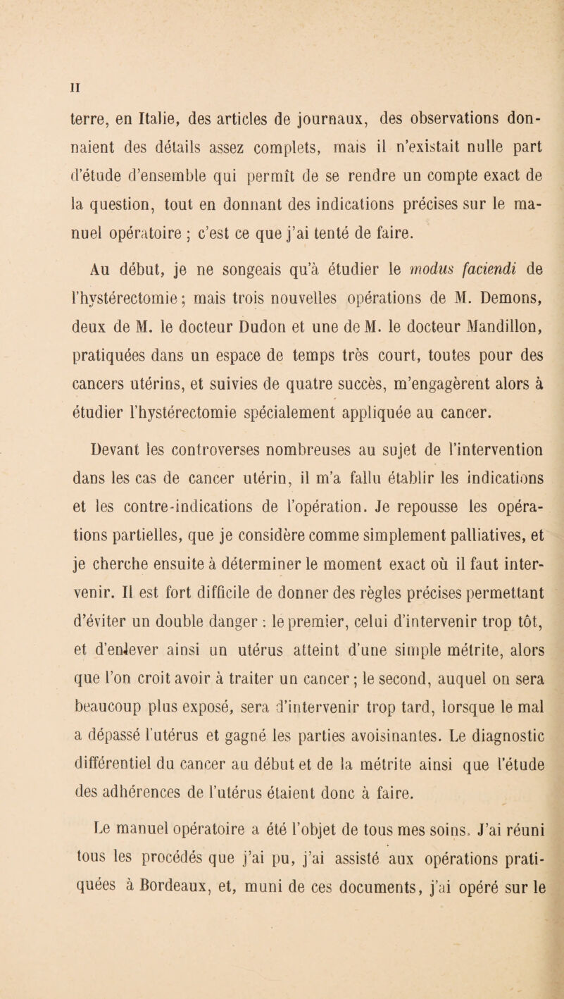 terre, en Italie, des articles de journaux, des observations don¬ naient des détails assez complets, mais il n’existait nulle part d’étude d’ensemble qui permît de se rendre un compte exact de la question, tout en donnant des indications précises sur le ma¬ nuel opératoire ; c’est ce que j’ai tenté de faire. Au début, je ne songeais qu’à étudier le modus faciendi de l’hystérectomie ; mais trois nouvelles opérations de M. Démons, deux de M. le docteur Dudon et une deM. le docteur Mandillon, pratiquées dans un espace de temps très court, toutes pour des cancers utérins, et suivies de quatre succès, m’engagèrent alors à étudier l’hystérectomie spécialement appliquée au cancer. Devant les controverses nombreuses au sujet de l’intervention dans les cas de cancer utérin, il m’a fallu établir les indications et les contre-indications de l’opération. Je repousse les opéra¬ tions partielles, que je considère comme simplement palliatives, et je cherche ensuite à déterminer le moment exact où il faut inter¬ venir. Il est fort difficile de donner des règles précises permettant d’éviter un double danger : le premier, celui d’intervenir trop tôt, et d’enlever ainsi un utérus atteint d’une simple métrite, alors que l’on croit avoir à traiter un cancer ; le second, auquel on sera beaucoup plus exposé, sera d’intervenir trop tard, lorsque le mal a dépassé l’utérus et gagné les parties avoisinantes. Le diagnostic différentiel du cancer au début et de la métrite ainsi que l’étude des adhérences de l’utérus étaient donc à faire. Le manuel opératoire a été l’objet de tous mes soins. J’ai réuni tous les procédés que j’ai pu, j’ai assisté aux opérations prati¬ quées à Bordeaux, et, muni de ces documents, j’ai opéré sur le