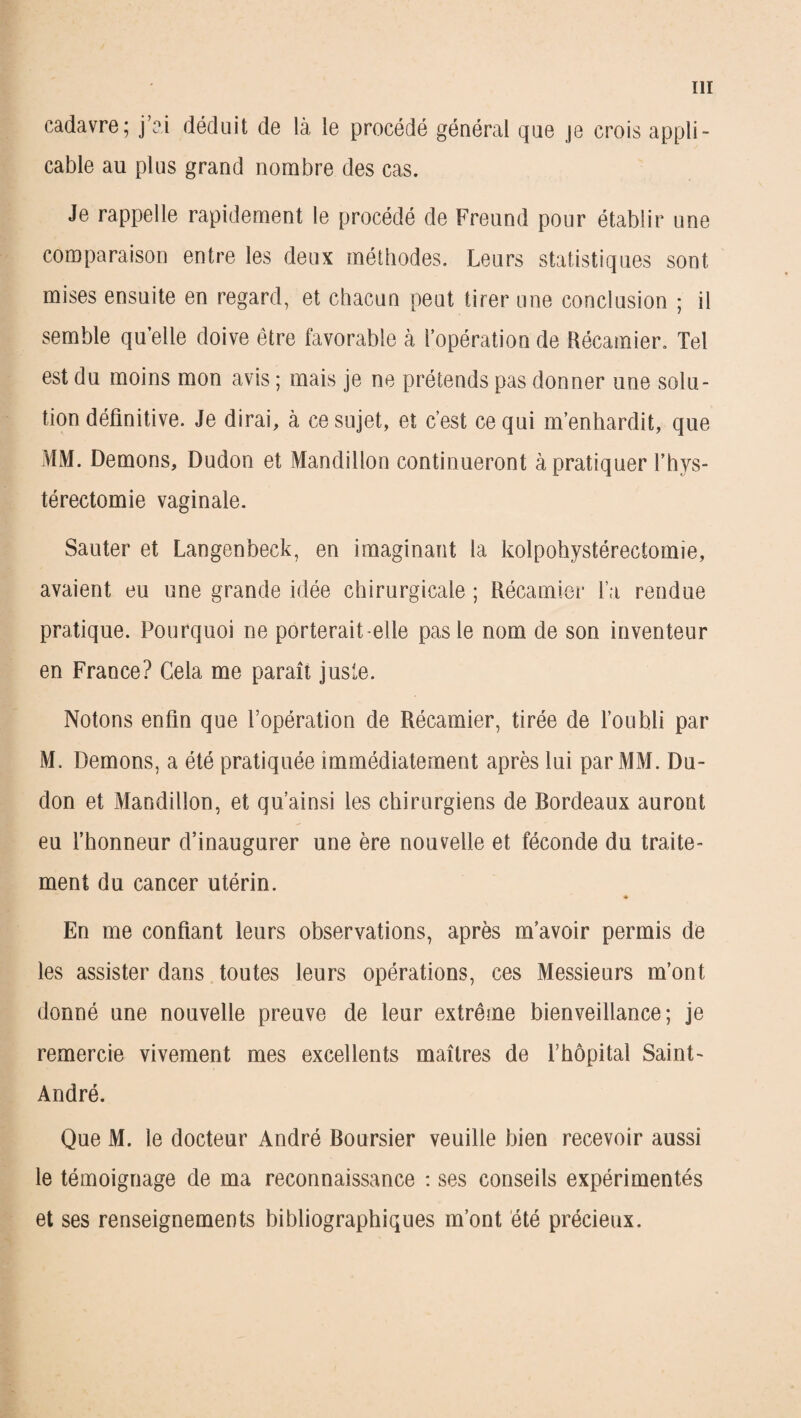 cadavre; j’ai déduit de là le procédé général que je crois appli¬ cable au plus grand nombre des cas. Je rappelle rapidement le procédé de Freund pour établir une comparaison entre les deux méthodes. Leurs statistiques sont mises ensuite en regard, et chacun peut tirer une conclusion ; il semble qu elle doive être favorable à l’opération de Récamier. Tel est du moins mon avis ; mais je ne prétends pas donner une solu¬ tion définitive. Je dirai, à ce sujet, et c’est ce qui m’enhardit, que MM. Démons, Dudon et Mandillon continueront à pratiquer l’hys- térectomie vaginale. Sauter et Langenbeck, en imaginant la kolpohystérectomie, avaient eu une grande idée chirurgicale ; Récamier l a rendue pratique. Pourquoi ne porterait-elle pas le nom de son inventeur en France? Cela me paraît juste. Notons enfin que l’opération de Récamier, tirée de l’oubli par M. Démons, a été pratiquée immédiatement après lui par MM. Du¬ don et Mandillon, et qu’ainsi les chirurgiens de Bordeaux auront eu l’honneur d’inaugurer une ère nouvelle et féconde du traite¬ ment du cancer utérin. <* En me confiant leurs observations, après m’avoir permis de les assister dans toutes leurs opérations, ces Messieurs m’ont donné une nouvelle preuve de leur extrême bienveillance; je remercie vivement mes excellents maîtres de l’hôpital Saint- André. Que M. le docteur André Boursier veuille bien recevoir aussi le témoignage de ma reconnaissance : ses conseils expérimentés et ses renseignements bibliographiques m’ont été précieux.