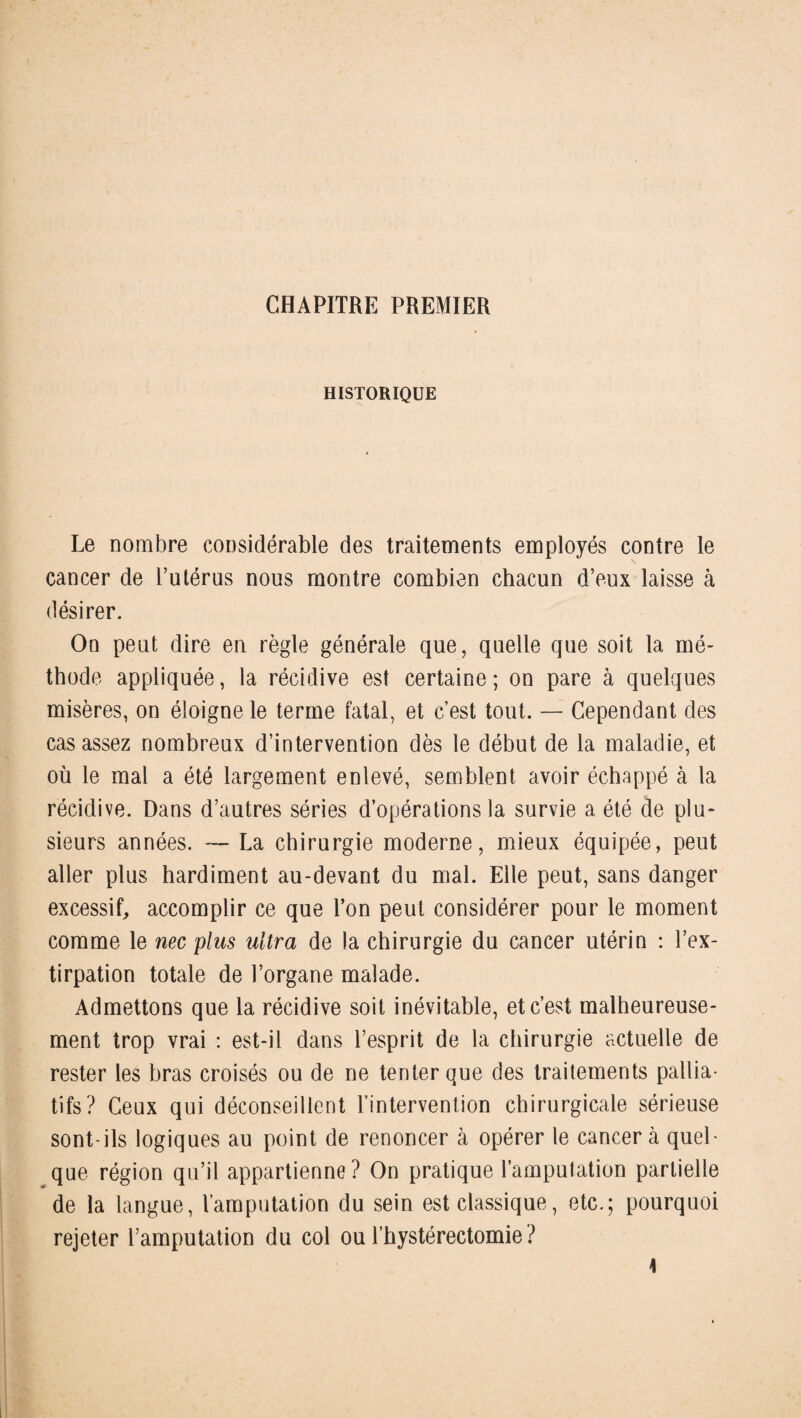 CHAPITRE PREMIER HISTORIQUE Le nombre considérable des traitements employés contre le cancer de l’utérus nous montre combien chacun d’eux laisse à désirer. On peut dire en règle générale que, quelle que soit la mé¬ thode appliquée, la récidive est certaine ; on pare à quelques misères, on éloigne le terme fatal, et c’est tout. — Cependant des cas assez nombreux d’intervention dès le début de la maladie, et où le mal a été largement enlevé, semblent avoir échappé à la récidive. Dans d’autres séries d’opérations la survie a été de plu¬ sieurs années. — La chirurgie moderne, mieux équipée, peut aller plus hardiment au-devant du mal. Elle peut, sans danger excessif, accomplir ce que l’on peut considérer pour le moment comme le nec plus ultra de la chirurgie du cancer utérin : l’ex¬ tirpation totale de l’organe malade. Admettons que la récidive soit inévitable, et c’est malheureuse¬ ment trop vrai : est-il dans l’esprit de la chirurgie actuelle de rester les bras croisés ou de ne tenter que des traitements pallia¬ tifs? Ceux qui déconseillent l’intervention chirurgicale sérieuse sont-ils logiques au point de renoncer à opérer le cancer à quel¬ que région qu’il appartienne? On pratique l’amputation partielle de la langue, l’amputation du sein est classique, etc.; pourquoi rejeter l’amputation du col ou l’hystérectomie ? \