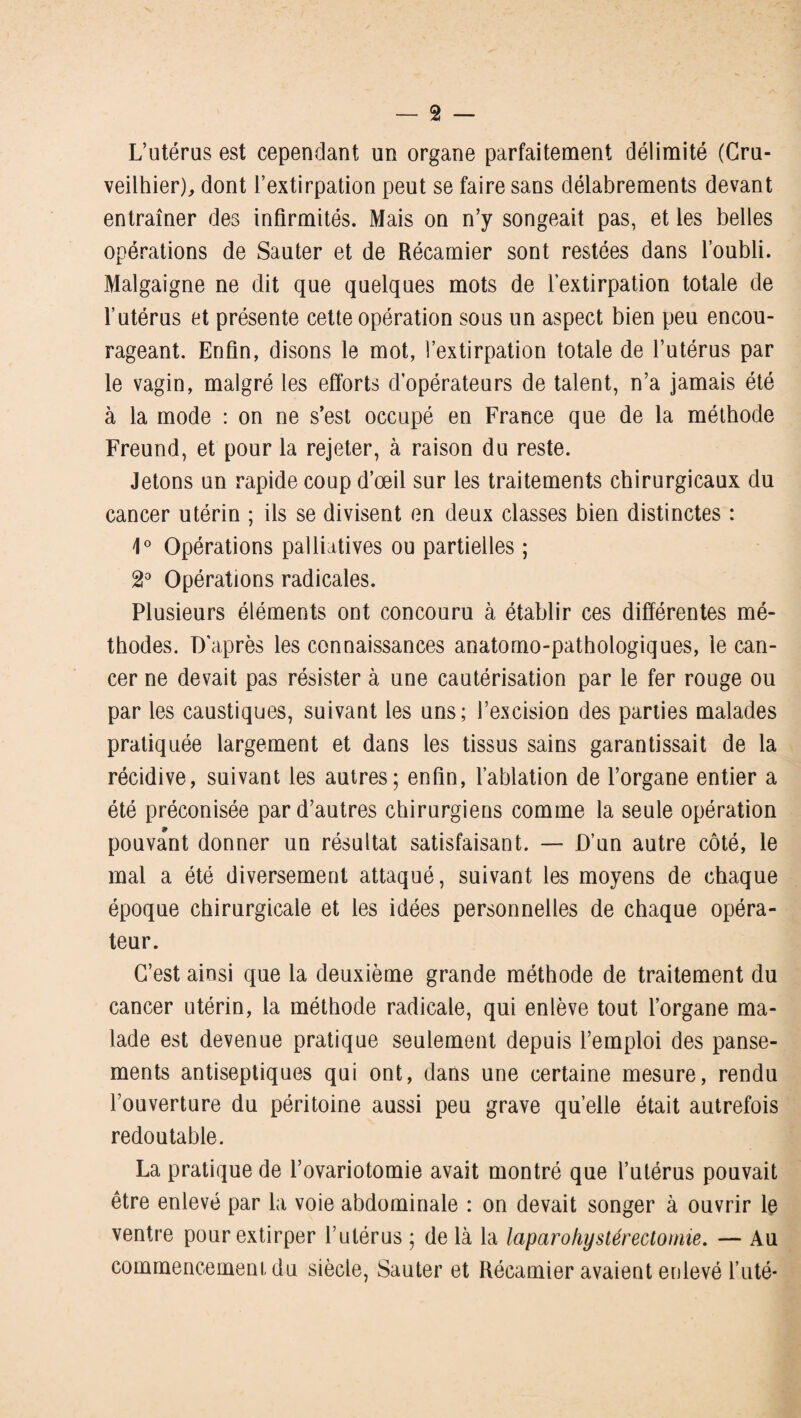 L’utérus est cependant un organe parfaitement délimité (Cru- veilhier), dont l’extirpation peut se faire sans délabrements devant entraîner des infirmités. Mais on n’y songeait pas, et les belles opérations de Sauter et de Récamier sont restées dans l’oubli. Malgaigne ne dit que quelques mots de l’extirpation totale de l’utérus et présente cette opération sous un aspect bien peu encou¬ rageant. Enfin, disons le mot, l’extirpation totale de l’utérus par le vagin, malgré les efforts d’opérateurs de talent, n’a jamais été à la mode : on ne s’est occupé en France que de la méthode Freund, et pour la rejeter, à raison du reste. Jetons un rapide coup d’œil sur les traitements chirurgicaux du cancer utérin ; ils se divisent en deux classes bien distinctes : 4° Opérations palliatives ou partielles ; 2° Opérations radicales. Plusieurs éléments ont concouru à établir ces différentes mé¬ thodes. D’après les connaissances anatomo-pathologiques, le can¬ cer ne devait pas résister à une cautérisation par le fer rouge ou par les caustiques, suivant les uns; l’excision des parties malades pratiquée largement et dans les tissus sains garantissait de la récidive, suivant les autres; enfin, l’ablation de l’organe entier a été préconisée par d’autres chirurgiens comme la seule opération pouvant donner un résultat satisfaisant. — D’un autre côté, le mal a été diversement attaqué, suivant les moyens de chaque époque chirurgicale et les idées personnelles de chaque opéra¬ teur. C’est ainsi que la deuxième grande méthode de traitement du cancer utérin, la méthode radicale, qui enlève tout l’organe ma¬ lade est devenue pratique seulement depuis l’emploi des panse¬ ments antiseptiques qui ont, dans une certaine mesure, rendu l’ouverture du péritoine aussi peu grave quelle était autrefois redoutable. La pratique de l’ovariotomie avait montré que l’utérus pouvait être enlevé par la voie abdominale : on devait songer à ouvrir le ventre pour extirper l’utérus ; delà la laparohystérectomie. — Au commencement du siècle, Sauter et Récamier avaient enlevé l’uté-