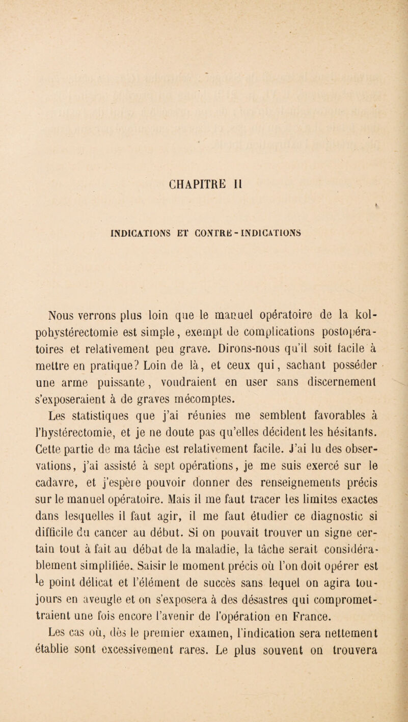 INDICATIONS ET CONTRE - INDICATIONS Nous verrons plus loin que le manuel opératoire de la kol- pohvstérectomie est simple, exempt de complications postopéra¬ toires et relativement peu grave. Dirons-nous qu’il soit facile à mettre en pratique? Loin de là, et ceux qui, sachant posséder une arme puissante, voudraient en user sans discernement s’exposeraient à de graves mécomptes. Les statistiques que j’ai réunies me semblent favorables à l’hystérectomie, et je ne doute pas qu’elles décident les hésitants. Cette partie de ma tâche est relativement facile. J’ai lu des obser¬ vations, j’ai assisté à sept opérations, je me suis exercé sur le cadavre, et j’espère pouvoir donner des renseignements précis sur le manuel opératoire. Mais il me faut tracer les limites exactes dans lesquelles il faut agir, il me faut étudier ce diagnostic si difficile du cancer au début. Si on pouvait trouver un signe cer¬ tain tout à fait au début de la maladie, la tâche serait considéra¬ blement simplifiée. Saisir le moment précis où l’on doit opérer est ^e point délicat et l’élément de succès sans lequel on agira tou¬ jours en aveugle et on s’exposera à des désastres qui compromet¬ traient une fois encore l’avenir de l’opération en France. Les cas où, dès le premier examen, l’indication sera nettement établie sont excessivement rares. Le plus souvent on trouvera