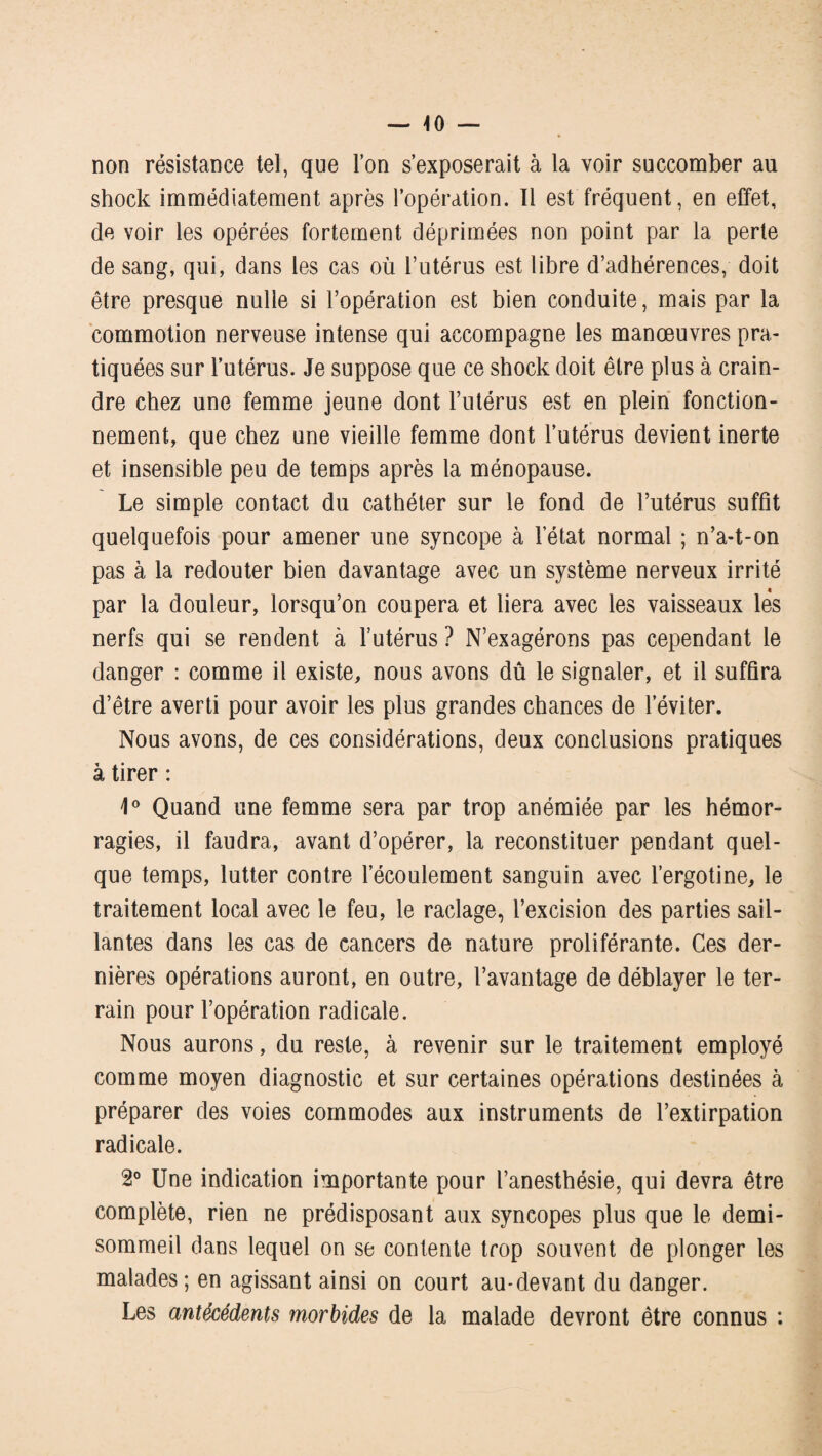 — -10 — non résistance tel, que l’on s’exposerait à la voir succomber au shock immédiatement après l’opération. 11 est fréquent, en effet, de voir les opérées fortement déprimées non point par la perte de sang, qui, dans les cas où l’utérus est libre d’adhérences, doit être presque nulle si l’opération est bien conduite, mais par la commotion nerveuse intense qui accompagne les manœuvres pra¬ tiquées sur l’utérus. Je suppose que ce shock doit être plus à crain¬ dre chez une femme jeune dont l’utérus est en plein fonction¬ nement, que chez une vieille femme dont l’utérus devient inerte et insensible peu de temps après la ménopause. Le simple contact du cathéter sur le fond de l’utérus suffit quelquefois pour amener une syncope à l’état normal ; n’a-t-on pas à la redouter bien davantage avec un système nerveux irrité par la douleur, lorsqu’on coupera et liera avec les vaisseaux lès nerfs qui se rendent à l’utérus ? N’exagérons pas cependant le danger : comme il existe, nous avons dû le signaler, et il suffira d’être averti pour avoir les plus grandes chances de l’éviter. Nous avons, de ces considérations, deux conclusions pratiques à tirer : 4° Quand une femme sera par trop anémiée par les hémor¬ ragies, il faudra, avant d’opérer, la reconstituer pendant quel¬ que temps, lutter contre l’écoulement sanguin avec l’ergotine, le traitement local avec le feu, le raclage, l’excision des parties sail¬ lantes dans les cas de cancers de nature proliférante. Ces der¬ nières opérations auront, en outre, l’avantage de déblayer le ter¬ rain pour l’opération radicale. Nous aurons, du reste, à revenir sur le traitement employé comme moyen diagnostic et sur certaines opérations destinées à préparer des voies commodes aux instruments de l’extirpation radicale. 2° Une indication importante pour l’anesthésie, qui devra être complète, rien ne prédisposant aux syncopes plus que le demi- sommeil dans lequel on se contente trop souvent de plonger les malades ; en agissant ainsi on court au-devant du danger. Les antécédents morbides de la malade devront être connus :