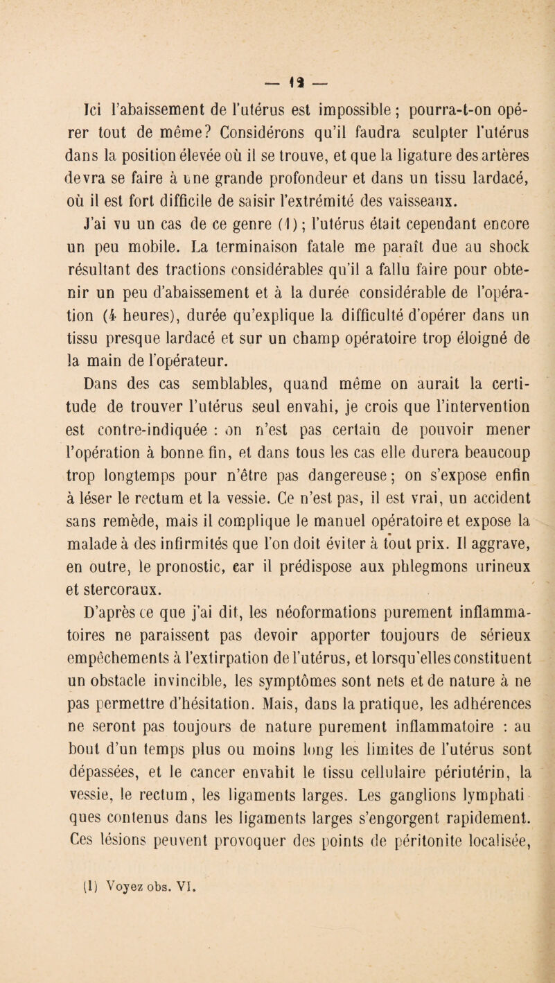 — 1$ — Ici l’abaissement de l'utérus est impossible ; pourra-t-on opé¬ rer tout de même? Considérons qu’il faudra sculpter l’utérus dans la position élevée où il se trouve, et que la ligature des artères devra se faire à une grande profondeur et dans un tissu lardacé, où il est fort difficile de saisir l’extrémité des vaisseaux. J’ai vu un cas de ce genre (1) ; l’utérus était cependant encore un peu mobile. La terminaison fatale me paraît due au shock résultant des tractions considérables qu’il a fallu faire pour obte¬ nir un peu d’abaissement et à la durée considérable de l’opéra¬ tion (4 heures), durée qu’explique la difficulté d’opérer dans un tissu presque lardacé et sur un champ opératoire trop éloigné de la main de l'opérateur. Dans des cas semblables, quand même on aurait la certi¬ tude de trouver l’utérus seul envahi, je crois que l’intervention est contre-indiquée : on n’est pas certain de pouvoir mener l’opération à bonne fin, et dans tous les cas elle durera beaucoup trop longtemps pour n’être pas dangereuse ; on s’expose enfin à léser le rectum et la vessie. Ce n’est pas, il est vrai, un accident sans remède, mais il complique le manuel opératoire et expose la malade à des infirmités que l’on doit éviter à tout prix. Il aggrave, en outre, le pronostic, ear il prédispose aux phlegmons urineux et stercoraux. D’après ce que j’ai dit, les néoformations purement inflamma¬ toires ne paraissent pas devoir apporter toujours de sérieux empêchements à l’extirpation de l’utérus, et lorsqu’elles constituent un obstacle invincible, les symptômes sont nets et de nature à ne pas permettre d’hésitation. Mais, dans la pratique, les adhérences ne seront pas toujours de nature purement inflammatoire : au bout d’un temps plus ou moins long les limites de l’utérus sont dépassées, et le cancer envahit le tissu cellulaire périutérin, la vessie, le rectum, les ligaments larges. Les ganglions lymphati ques contenus dans les ligaments larges s’engorgent rapidement. Ces lésions peuvent provoquer des points de péritonite localisée,