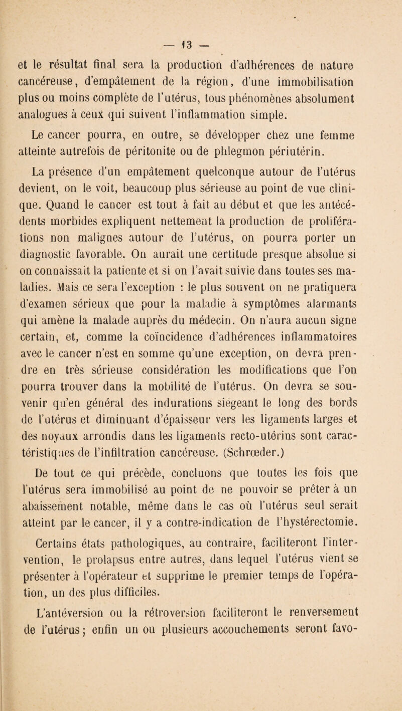 et le résultat final sera la production d’adhérences de nature cancéreuse, d’empâtement de la région, d’une immobilisation plus ou moins complète de futérus, tous phénomènes absolument analogues à ceux qui suivent l’inflammation simple. Le cancer pourra, en outre, se développer chez une femme atteinte autrefois de péritonite ou de phlegmon périutérin. La présence d’un empâtement quelconque autour de l’utérus devient, on le voit, beaucoup plus sérieuse au point de vue clini¬ que. Quand le cancer est tout à fait au début et que les antécé¬ dents morbides expliquent nettement la production de proliféra¬ tions non malignes autour de l’utérus, on pourra porter un diagnostic favorable. On aurait une certitude presque absolue si on connaissait la patiente et si on l’avait suivie dans toutes ses ma¬ ladies. Mais ce sera l’exception : le plus souvent on ne pratiquera d’examen sérieux que pour la maladie à symptômes alarmants qui amène la malade auprès du médecin. On n’aura aucun signe certain, et, comme la coïncidence d’adhérences inflammatoires avec le cancer n’est en somme qu’une exception, on devra pren¬ dre en très sérieuse considération les modifications que l’on pourra trouver dans la mobilité de l’utérus. On devra se sou¬ venir qu’en général des indurations siégeant le long des bords de l’utérus et diminuant d’épaisseur vers les ligaments larges et des noyaux arrondis dans les ligaments recto-utérins sont carac¬ téristiques de l’infiltration cancéreuse. (Schrœder.) De tout ce qui précède, concluons que toutes les fois que l’utérus sera immobilisé au point de ne pouvoir se prêtera un abaissement notable, même dans le cas où l’utérus seul serait atteint par le cancer, il y a contre-indication de l’hystérectomie. Certains états pathologiques, au contraire, faciliteront l’inter¬ vention, le prolapsus entre autres, dans lequel l’utérus vient se présenter à l’opérateur et supprime le premier temps de l’opéra¬ tion, un des plus difficiles. L’antéversion ou la rétroversion faciliteront le renversement de l’utérus; enfin un ou plusieurs accouchements seront favo-