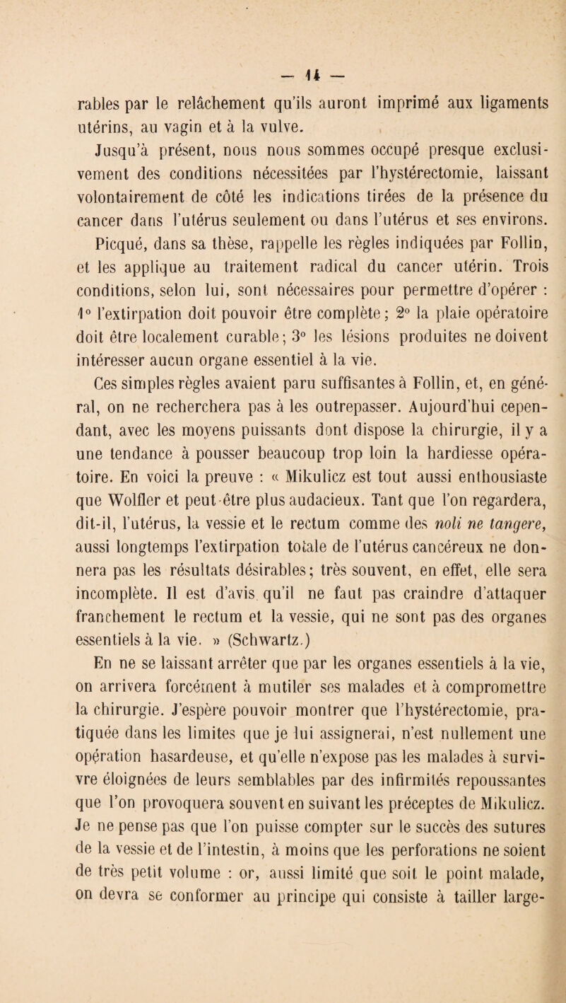 râbles par le relâchement qu’ils auront imprimé aux ligaments utérins, au vagin et à la vulve. Jusqu’à présent, nous nous sommes occupé presque exclusi¬ vement des conditions nécessitées par l’hystérectomie, laissant volontairement de côté les indications tirées de la présence du cancer dans l’utérus seulement ou dans l’utérus et ses environs. Picqué, dans sa thèse, rappelle les règles indiquées par Follin, et les applique au traitement radical du cancer utérin. Trois conditions, selon lui, sont nécessaires pour permettre d’opérer : 1° l’extirpation doit pouvoir être complète; 2° la plaie opératoire doit être localement curable; 3° les lésions produites ne doivent intéresser aucun organe essentiel à la vie. Ces simples règles avaient paru suffisantes à Follin, et, en géné¬ ral, on ne recherchera pas à les outrepasser. Aujourd’hui cepen¬ dant, avec les moyens puissants dont dispose la chirurgie, il y a une tendance à pousser beaucoup trop loin la hardiesse opéra¬ toire. En voici la preuve : « Mikulicz est tout aussi enthousiaste que Wolfler et peut-être plus audacieux. Tant que l’on regardera, dit-il, l’utérus, la vessie et le rectum comme des noli ne tangere, aussi longtemps l’extirpation totale de l’utérus cancéreux ne don¬ nera pas les résultats désirables; très souvent, en effet, elle sera incomplète. Il est d’avis qu’il ne faut pas craindre d’attaquer franchement le rectum et la vessie, qui ne sont pas des organes essentiels à la vie. » (Schwartz.) En ne se laissant arrêter que par les organes essentiels à la vie, on arrivera forcément à mutiler ses malades et à compromettre la chirurgie. J’espère pouvoir montrer que Thystérectomie, pra¬ tiquée dans les limites que je lui assignerai, n’est nullement une opération hasardeuse, et quelle n’expose pas les malades à survi¬ vre éloignées de leurs semblables par des infirmités repoussantes que l’on provoquera souvent en suivant les préceptes de Mikulicz. Je ne pense pas que l’on puisse compter sur le succès des sutures de la vessie et de l’intestin, à moins que les perforations ne soient de très petit volume : or, aussi limité que soit le point malade, on devra se conformer au principe qui consiste à tailler large-