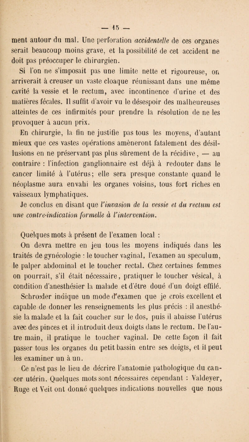 ment autour du mal. Une perforation accidentelle de ces organes serait beaucoup moins grave, et la possibilité de cet accident ne doit pas préoccuper le chirurgien. Si l’on ne s’imposait pas une limite nette et rigoureuse, on arriverait à creuser un vaste cloaque réunissant dans une même cavité la vessie et le rectum, avec incontinence d’urine et des matières fécales. Il suffit d’avoir vu le désespoir des malheureuses atteintes de ces infirmités pour prendre la résolution de ne les provoquer à aucun prix. En chirurgie, la fin ne justifie pas tous les moyens, d’autant mieux que ces vastes opérations amèneront fatalement des désil¬ lusions en ne préservant pas plus sûrement de la récidive, — au contraire : l’infection ganglionnaire est déjà à redouter dans le cancer limité à l’utérus; elle sera presque constante quand le néoplasme aura envahi les organes voisins, tous fort riches en vaisseaux lymphatiques. Je conclus en disant que Vinvasion de la vessie et du rectum est une contre-indication formelle à Vintervention. Quelques mots à présent de l’examen local : On devra mettre en jeu tous les moyens indiqués dans les traités de gynécologie : le toucher vaginal, l’examen au spéculum, le palper abdominal et le toucher rectal. Chez certaines femmes on pourrait, s’il était nécessaire, pratiquer le toucher vésical, à condition d’anesthésier la malade et d’être doué d’un doigt effilé. Schrœder indique un mode (f examen que je crois excellent et capable de donner les renseignements les plus précis : il anesthé¬ sie la malade et la fait coucher sur le dos, puis il abaisse l’utérus avec des pinces et il introduit deux doigts dans le rectum. De l’au¬ tre main, il pratique le toucher vaginal. De cette façon il fait passer tous les organes du petit bassin entre ses doigts, et il peut les examiner un à un. Ce n’est pas le lieu de décrire l’anatomie pathologique du can¬ cer utérin. Quelques mots sont nécessaires cependant : Valdeyer, Ruge et Veit ont donné quelques indications nouvelles que nous