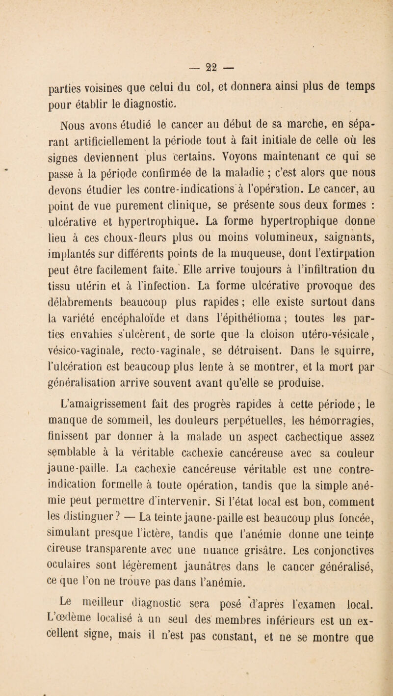 parties voisines que celui du col, et donnera ainsi plus de temps pour établir le diagnostic. Nous avons étudié le cancer au début de sa marche, en sépa¬ rant artificiellement la période tout à fait initiale de celle où les signes deviennent plus certains. Voyons maintenant ce qui se passe à la période confirmée de la maladie ; c’est alors que nous devons étudier les contre-indications à l’opération. Le cancer, au point de vue purement clinique, se présente sous deux formes : ulcérative et hypertrophique. La forme hypertrophique donne lieu à ces choux-fleurs plus ou moins volumineux, saignants, implantés sur différents points de la muqueuse, dont l’extirpation peut être facilement faite. Elle arrive toujours à l’infiltration du tissu utérin et à l’infection. La forme ulcérative provoque des délabrements beaucoup plus rapides ; elle existe surtout dans la variété encéphaloïde et dans l’épithélioma ; toutes les par¬ ties envahies s'ulcèrent, de sorte que la cloison utéro-vésicale, vésico-vaginale, recto-vaginale, se détruisent. Dans le squirre, l’ulcération est beaucoup plus lente à se montrer, et la mort par généralisation arrive souvent avant qu’elle se produise. L’amaigrissement fait des progrès rapides à cette période ; le manque de sommeil, les douleurs perpétuelles, les hémorragies, finissent par donner à la malade un aspect cachectique assez semblable à la véritable cachexie cancéreuse avec sa couleur jaune-paille. La cachexie cancéreuse véritable est une contre- indication formelle à toute opération, tandis que la simple ané¬ mie peut permettre d’intervenir. Si l’état local est bon, comment les distinguer? — La teinte jaune-paille est beaucoup plus foncée, simulant presque l’ictère, tandis que l’anémie donne une teinte cireuse transparente avec une nuance grisâtre. Les conjonctives oculaires sont légèrement jaunâtres dans le cancer généralisé, ce que l’on ne trouve pas dans l’anémie. Le meilleur diagnostic sera posé d’après l’examen local. L œdème localisé à un seul des membres inférieurs est un ex¬ cellent signe, mais il n’est pas constant, et ne se montre que