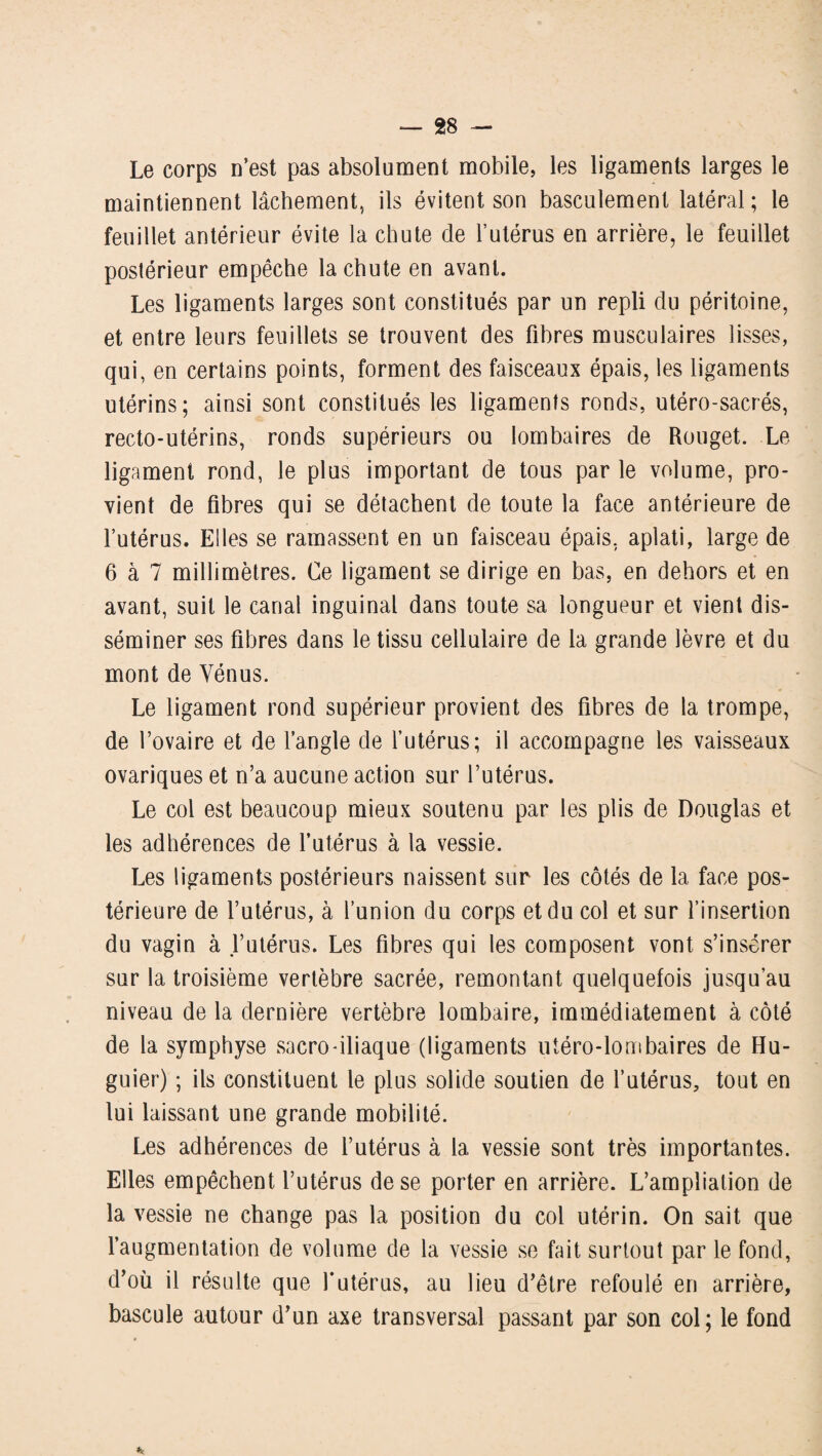 Le corps n’est pas absolument mobile, les ligaments larges le maintiennent lâchement, ils évitent son basculement latéral ; le feuillet antérieur évite la chute de l’utérus en arrière, le feuillet postérieur empêche la chute en avant. Les ligaments larges sont constitués par un repli du péritoine, et entre leurs feuillets se trouvent des fibres musculaires lisses, qui, en certains points, forment des faisceaux épais, les ligaments utérins; ainsi sont constitués les ligaments ronds, utéro-sacrés, recto-utérins, ronds supérieurs ou lombaires de Rouget. Le ligament rond, le plus important de tous par le volume, pro¬ vient de fibres qui se détachent de toute la face antérieure de l’utérus. Elles se ramassent en un faisceau épais, aplati, large de 6 à 7 millimètres. Ce ligament se dirige en bas, en dehors et en avant, suit le canal inguinal dans toute sa longueur et vient dis¬ séminer ses fibres dans le tissu cellulaire de la grande lèvre et du mont de Vénus. Le ligament rond supérieur provient des fibres de la trompe, de l’ovaire et de l’angle de l’utérus; il accompagne les vaisseaux ovariques et n’a aucune action sur l’utérus. Le col est beaucoup mieux soutenu par les plis de Douglas et les adhérences de l’utérus à la vessie. Les ligaments postérieurs naissent sur les côtés de la face pos¬ térieure de l’utérus, à l’union du corps et du col et sur l’insertion du vagin à l’utérus. Les fibres qui les composent vont s’insérer sur la troisième vertèbre sacrée, remontant quelquefois jusqu’au niveau de la dernière vertèbre lombaire, immédiatement à côté de la symphyse sacro-iliaque (ligaments utéro-lombaires de Hu- guier) ; ils constituent le plus solide soutien de l’utérus, tout en lui laissant une grande mobilité. Les adhérences de l’utérus à la vessie sont très importantes. Elles empêchent l’utérus de se porter en arrière. L’ampliation de la vessie ne change pas la position du col utérin. On sait que l’augmentation de volume de la vessie se fait surtout par le fond, d’où il résulte que l'utérus, au lieu d’être refoulé en arrière, bascule autour d’un axe transversal passant par son col; le fond