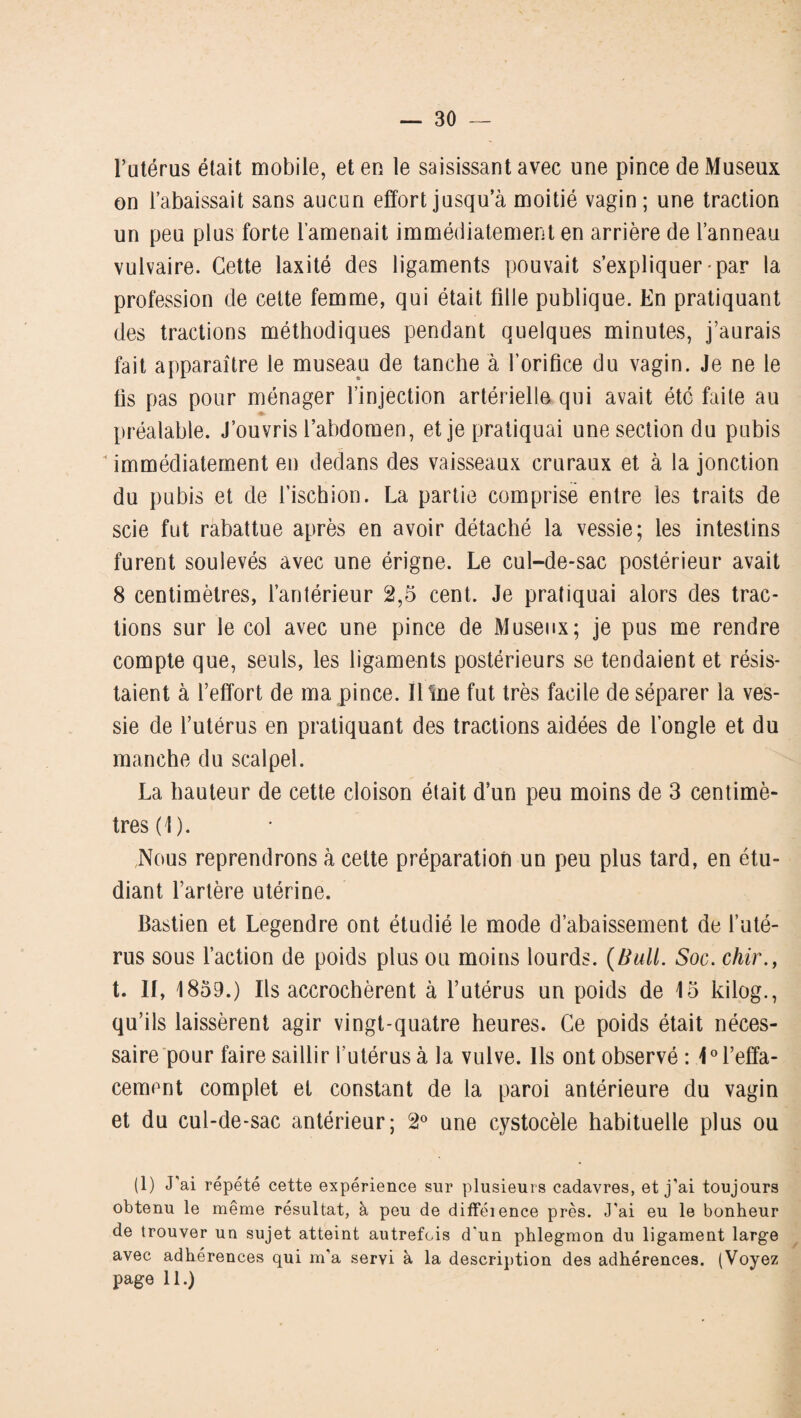 l’utérus était mobile, et en le saisissant avec une pince deMuseux on l’abaissait sans aucun effort jusqu’à moitié vagin ; une traction un peu plus forte l’amenait immédiatement en arrière de l’anneau vulvaire. Cette laxité des ligaments pouvait s’expliquer-par la profession de cette femme, qui était fille publique. En pratiquant des tractions méthodiques pendant quelques minutes, j’aurais fait apparaître le museau de tanche à l’orifice du vagin. Je ne le fis pas pour ménager l’injection artérielle qui avait été faite au préalable. J’ouvris l’abdomen, et je pratiquai une section du pubis ■“ immédiatement en dedans des vaisseaux cruraux et à la jonction du pubis et de l’ischion. La partie comprise entre les traits de scie fut rabattue après en avoir détaché la vessie; les intestins furent soulevés avec une érigne. Le cul-de-sac postérieur avait 8 centimètres, l’antérieur 2,5 cent. Je pratiquai alors des trac¬ tions sur le col avec une pince de Museux; je pus me rendre compte que, seuls, les ligaments postérieurs se tendaient et résis¬ taient à l’effort de ma pince. Iline fut très facile de séparer la ves¬ sie de l’utérus en pratiquant des tractions aidées de l’ongle et du manche du scalpel. La hauteur de cette cloison était d’un peu moins de 3 centimè¬ tres (1). Nous reprendrons à cette préparation un peu plus tard, en étu¬ diant l’artère utérine. Bastien et Legendre ont étudié le mode d’abaissement de l’uté¬ rus sous l’action de poids plus ou moins lourds. (Bull. Soc. chir., t. II, 1859.) Ils accrochèrent à l’utérus un poids de 15 kilog., qu’ils laissèrent agir vingt-quatre heures. Ce poids était néces¬ saire pour faire saillir l’utérus à la vulve. Ils ont observé: 1° l’effa¬ cement complet et constant de la paroi antérieure du vagin et du cul-de-sac antérieur; 2° une cystocèle habituelle plus ou (1) J’ai répété cette expérience sur plusieurs cadavres, et j’ai toujours obtenu le même résultat, à peu de difféience près. J'ai eu le bonheur de trouver un sujet atteint autrefois d'un phlegmon du ligament large avec adhérences qui m’a servi à la description des adhérences. (Voyez page 11.)