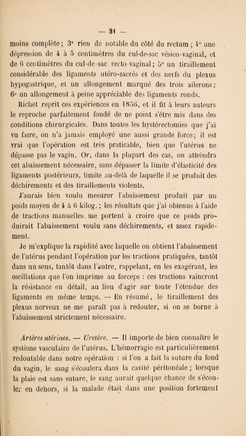 moins complote; 3° rien de notable du côté du rectum ; 4° une dépression de 4 à 5 centimètres du cul-de-sac vésico-vaginal, et de 6 centimètres du cul-de-sac recto-vaginal; 5° un tiraillement considérable des ligaments utéro-sacrés et des nerfs du plexus hypogastrique, et un allongement marqué des trois ailerons; 6° un allongement à peine appréciable des ligaments ronds. Richet reprit ces expériences en 1856, et il fit à leurs auteurs le reproche parfaitement fondé de ne point s’être mis dans des conditions chirurgicales. Dans toutes les hystérectomies que j'ai vu faire, on n’a jamais employé une aussi grande force; il est vrai que l’opération est très praticable, bien que l’utérus ne dépasse pas le vagin. Or, dans la plupart des cas, on atteindra cet abaissement nécessaire, sans dépasser la limite d’élasticité des ligaments postérieurs, Limite au-delà de laquelle il se produit des déchirements et des tiraillements violents. J’aurais bien voulu mesurer l’abaissement produit par un poids moyen de 4 à 6 kilog. ; les résultats que j’ai obtenus à l’aide de tractions manuelles me portent à croire que ce poids pro¬ duirait l’abaissement voulu sans déchirements, et assez rapide¬ ment. Je m’explique la rapidité avec laquelle on obtient l’abaissement de l’utérus pendant l’opération par les tractions pratiquées, tantôt dans un sens, tantôt dans l’autre, rappelant, en les exagérant, les oscillations que l’on imprime au forceps : ces tractions vaincront la résistance en détail, au lieu d’agir sur toute l’étendue des ligaments en même temps. — En résumé, le tiraillement des plexus nerveux ne me paraît pas à redouter, si on se borne à l’abaissement strictement nécessaire. Artères utérines. — Uretère. — Il importe de bien connaître le système vasculaire de l’utérus. L’hémorragie est particulièrement « *■* redoutable dans notre opération : si l’on a fait la suture du fond du vagin, le sang s’écoulera dans la cavité péritonéale ; lorsque la plaie est sans suture, le sang aurait quelque chance de s’écou¬ ler en dehors, si la malade était dans une position fortement