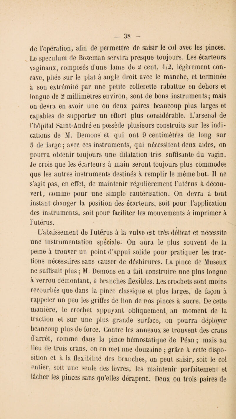 de l’opération, afin de permettre de saisir le col avec les pinces. Le spéculum de Bozeman servira presque toujours. Les écarteurs vaginaux, composés d’une lame de t cent. 1/2, légèrement con¬ cave, pliée sur le plat à angle droit avec le manche, et terminée à son extrémité par une petite collerette rabattue en dehors et longue de t millimètres environ, sont de bons instruments; mais on devra en avoir une ou deux paires beaucoup plus larges et capables de supporter un eftort plus considérable. L’arsenal de l’hôpital Saint-André en possède plusieurs construits sur les indi¬ cations de M. Démons et qui ont 9 centimètres de long sur 5 de large; avec ces instruments, qui nécessitent deux aides, on pourra obtenir toujours une dilatation très suffisante du vagin. Je crois que les écarteurs à main seront toujours plus commodes que les autres instruments destinés à remplir le même but. Il ne s’agit pas, en effet, de maintenir régulièrement l’utérus à décou¬ vert, comme pour une simple cautérisation. On devra à tout instant changer la position des écarteurs, soit pour l’application des instruments, soit pour faciliter les mouvements à imprimer à l’utérus. » L’abaissement de l’utérus à la vulve est très délicat et nécessite une instrumentation spéciale. On aura le plus souvent de la peine à trouver un point d’appui solide pour pratiquer les trac¬ tions nécessaires sans causer de déchirures. La pince de Museux ne suffisait plus; M. Démons en a fait construire une plus longue à verrou démontant, à branches flexibles. Les crochets sont moins recourbés que dans la pince classique et plus larges, de façon à rappeler un peu les griffes de lion de nos pinces à sucre. De cette manière, le crochet appuyant obliquement au moment de la traction et sur une plus grande surface, on pourra déployer beaucoup plus de force. Contre les anneaux se trouvent des crans d’arrêt, comme dans la pince hémostatique de Péan ; mais au lieu de trois crans, on en met une douzaine ; grâce à cette dispo¬ sition et à la flexibilité des branches, on peut saisir, soit le col entier, soit une seule des lèvres, les maintenir parfaitement et lâcher les pinces sans qu’elles dérapent. Deux ou trois paires de