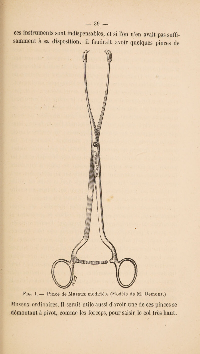 ces instruments sont indispensables, et si l’on n’en avait pas suffi¬ samment à sa disposition, il faudrait avoir quelques pinces de Fig. I. — Pince de Museux modifiée. (Modèle de M. Démons.) Museux ordinaires. Il serait utile aussi d’avoir une de ces pinces se démontant à pivot, comme les forceps, pour saisir le col très haut.