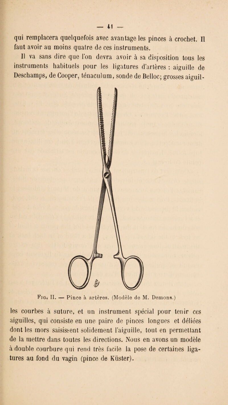 qui remplacera quelquefois avec avantage les pinces à crochet. Il faut avoir au moins quatre de ces instruments. Il va sans dire que l’on devra avoir à sa disposition tous les instruments habituels pour les ligatures d’artères : aiguille de Deschamps, de Cooper, ténaculum, sonde de Belloc; grosses aiguil- Fig* II. — Pince à artères. (Modèle de M. Démons.) les courbes à suture, et un instrument spécial pour tenir ces aiguilles, qui consiste en une paire de pinces longues et déliées dont les mors saisissent solidement l’aiguille, tout en permettant de la mettre dans toutes les directions. Nous en avons un modèle à double courbure qui rend très facile la pose de certaines liga¬ tures au fond du vagin (pince de Küster).