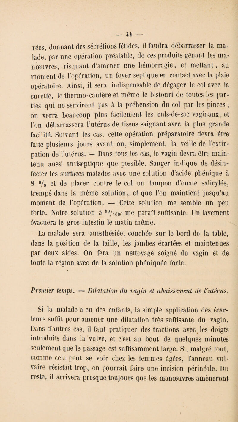 rées, donnant des sécrétions fétides, il faudra débarrasser la ma¬ lade, par une opération préalable, de ces produits gênant les ma¬ nœuvres, risquant d’amener une hémorragie, et mettant, au moment de l’opération, un foyer septique en contact avec la plaie opératoire Ainsi, il sera indispensable de dégager le col avec la curette, le thermo-cautère et même le bistouri de toutes les par¬ ties qui ne serviront pas à la préhension du col par les pinces ; on verra beaucoup plus facilement les culs-de-sac vaginaux, et l’on débarrassera l’utérus de tissus saignant avec la plus grande facilité. Suivant les cas, cette opération préparatoire devra être * faite plusieurs jours avant ou, simplement, la veille de l’extir¬ pation de l’utérus. — Dans tous les cas, le vagin devra être main¬ tenu aussi antiseptique que possible. Sanger indique de désin¬ fecter les surfaces malades avec une solution d’acide phénique à 8 % et de placer contre le col un tampon d’ouate salicylée, trempé dans la même solution, et que l’on maintient jusqu’au moment de l’opération. — Cette solution me semble un peu forte. Notre solution à 50/iooo me paraît suffisante. Un lavement évacuera le gros intestin le matin même. La malade sera anesthésiée, couchée sur le bord de la table, dans la position de la taille, les jambes écartées et maintenues par deux aides. On fera un nettoyage soigné du vagin et de toute la région avec de la solution phéniquée forte. Premier temps. — Dilatation du vagin et abaissement de Vutérus. Si la malade a eu des enfants, la simple application des écar¬ teurs suffit pour amener une dilatation très suffisante du vagin. Dans d’autres cas, il faut pratiquer des tractions avec les doigts introduits dans la vulve, et c’est au bout de quelques minutes seulement que le passage est suffisamment large. Si, malgré tout, comme cela peut se voir chez les femmes âgées, l’anneau vul¬ vaire résistait trop, on pourrait faire une incision périnéale. Du reste, il arrivera presque toujours que les manœuvres amèneront