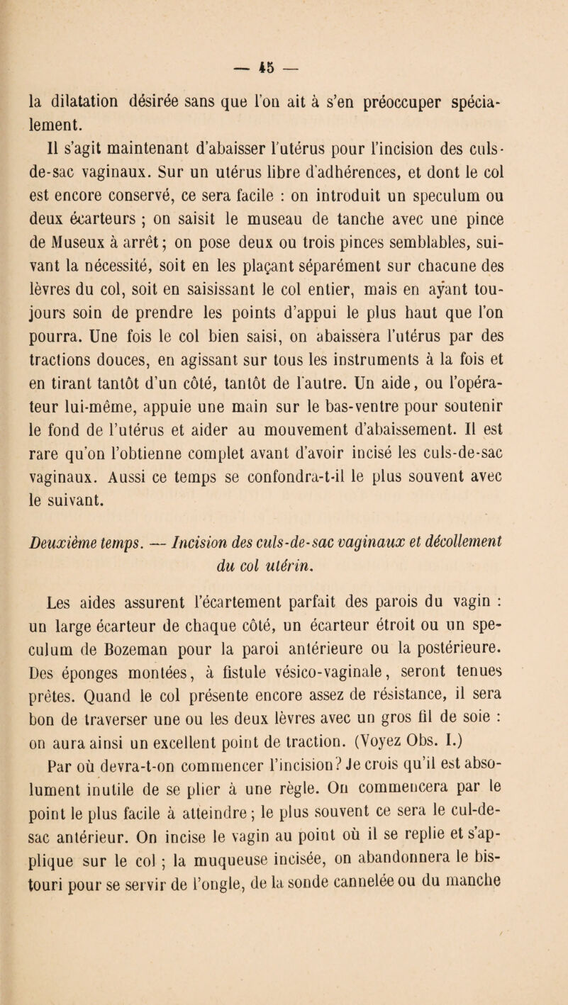 la dilatation désirée sans que l’on ait à s’en préoccuper spécia- lement. Il s’agit maintenant d’abaisser l’utérus pour l’incision des culs- de-sac vaginaux. Sur un utérus libre d’adhérences, et dont le col est encore conservé, ce sera facile : on introduit un spéculum ou deux écarteurs ; on saisit le museau de tanche avec une pince de Museux à arrêt; on pose deux ou trois pinces semblables, sui¬ vant la nécessité, soit en les plaçant séparément sur chacune des lèvres du col, soit en saisissant le col entier, mais en ayant tou¬ jours soin de prendre les points d’appui le plus haut que l’on pourra. Une fois le col bien saisi, on abaissera l’utérus par des tractions douces, en agissant sur tous les instruments à la fois et en tirant tantôt d’un côté, tantôt de l'autre. Un aide, ou l’opéra¬ teur lui-même, appuie une main sur le bas-ventre pour soutenir le fond de l’utérus et aider au mouvement d’abaissement. Il est rare qu’on l’obtienne complet avant d’avoir incisé les culs-de-sac vaginaux. Aussi ce temps se confondra-t-il le plus souvent avec le suivant. Deuxième temps. — Incision des culs-de-sac vaginaux et décollement du col utérin. Les aides assurent l’écartement parfait des parois du vagin : un large écarteur de chaque côté, un écarteur étroit ou un spé¬ culum de Bozeman pour la paroi antérieure ou la postérieure. Des éponges montées, à fistule vésico-vaginale, seront tenues prêtes. Quand le col présente encore assez de résistance, il sera bon de traverser une ou les deux lèvres avec un gros fil de soie : on aura ainsi un excellent point de traction. (Voyez Obs. I.) Par où devra-t-on commencer l’incision? Je crois qu’il est abso¬ lument inutile de se plier à une règle. On commencera par le point le plus facile à atteindre; le plus souvent ce sera le cul-de- sac antérieur. On incise le vagin au point où il se replie et s ap¬ plique sur le col ; la muqueuse incisée, on abandonnera le bis¬ touri pour se servir de l’ongle, de la sonde cannelée ou du manche