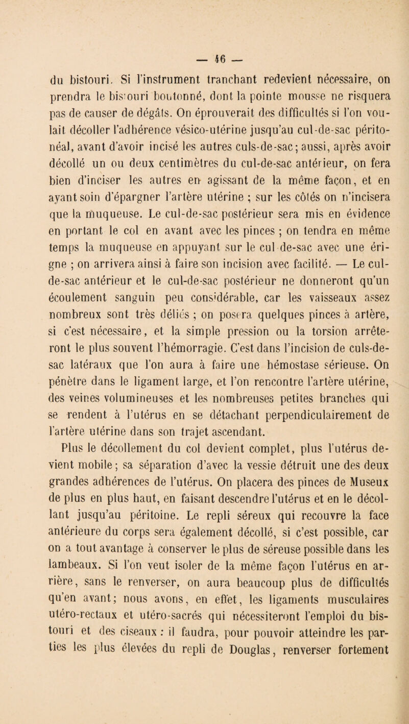 du bistouri. Si l’instrument tranchant redevient nécessaire, on prendra le bisiouri boutonné, dont la pointe mousse ne risquera pas de causer de dégâts. On éprouverait des difficultés si l’on vou¬ lait décoller l’adhérence vésico-utérine jusqu’au cul-de-sac périto¬ néal, avant d’avoir incisé les autres culs-de-sac; aussi, après avoir décollé un ou deux centimètres du cul-de-sac antérieur, on fera bien d’inciser les autres en agissant de la même façon, et en ayant soin d’épargner l’artère utérine ; sur les côtés on n’incisera que la muqueuse. Le cul-de-sac postérieur sera mis en évidence en portant le col en avant avec les pinces ; on tendra en même temps la muqueuse en appuyant sur le cul de-sac avec une éri- gne ; on arrivera ainsi à faire son incision avec facilité. — Le cul- de-sac antérieur et le cul-de-sac postérieur ne donneront qu’un écoulement sanguin peu considérable, car les vaisseaux assez nombreux sont très déliés ; on posera quelques pinces à artère, si c'est nécessaire, et la simple pression ou la torsion arrête¬ ront le plus souvent l’hémorragie. C’est dans l’incision de culs-de- sac latéraux que l’on aura à faire une hémostase sérieuse. On pénètre dans le ligament large, et l’on rencontre l’artère utérine, des veines volumineuses et les nombreuses petites branches qui se rendent à l’utérus en se détachant perpendiculairement de l’artère utérine dans son trajet ascendant. Plus le décollement du col devient complet, plus l’utérus de¬ vient mobile ; sa séparation d’avec la vessie détruit une des deux grandes adhérences de l’utérus. On placera des pinces de Museux de plus en plus haut, en faisant descendre l’utérus et en le décol¬ lant jusqu’au péritoine. Le repli séreux qui recouvre la face antérieure du corps sera également décollé, si c’est possible, car on a tout avantage à conserver le plus de séreuse possible dans les lambeaux. Si l’on veut isoler de la même façon l’utérus en ar- O rière, sans le renverser, on aura beaucoup plus de difficultés qu’en avant; nous avons, en effet, les ligaments musculaires utéro-rectaux et utéro-sacrés qui nécessiteront l’emploi du bis¬ touri et des ciseaux : il faudra, pour pouvoir atteindre les par¬ ties les plus élevées du repli de Douglas, renverser fortement