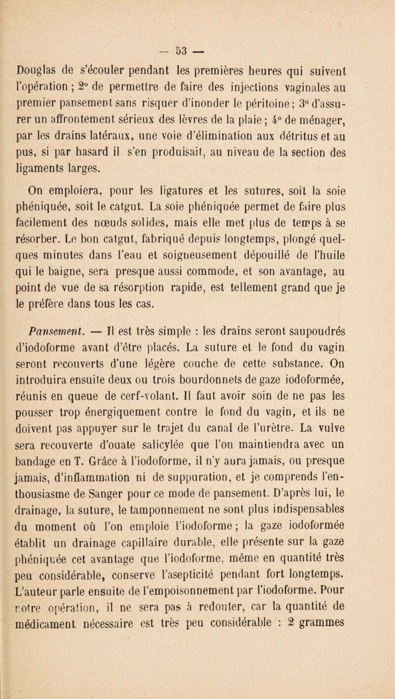 Douglas de s’écouler pendant les premières heures qui suivent l’opération ; 2° de permettre de faire des injections vaginales au premier pansement sans risquer d’inonder le péritoine; 3° d’assu¬ rer un affrontement sérieux des lèvres de la plaie ; 4° de ménager, par les drains latéraux, une voie d’élimination aux détritus et au pus, si par hasard il s’en produisait, au niveau de la section des ligaments larges. On emploiera, pour les ligatures et les sutures, soit la soie phéniquée, soit le catgut. La soie phéniquée permet de faire plus facilement des nœuds solides, mais elle met plus de temps à se résorber. Le bon catgut, fabriqué depuis longtemps, plongé quel¬ ques minutes dans l’eau et soigneusement dépouillé de l’huile qui le baigne, sera presque aussi commode, et son avantage, au point de vue de sa résorption rapide, est tellement grand que je le préfère dans tous les cas. Pansement. — Il est très simple : les drains seront saupoudrés d’iodoforme avant d’être placés. La suture et le fond du vagin seront recouverts d’une légère couche de cette substance. On introduira ensuite deux ou trois bourdonnets de gaze iodoformée, réunis en queue de cerf-volant. Il faut avoir soin de ne pas les pousser trop énergiquement contre le fond du vagin, et ils ne doivent pas appuyer sur le trajet du canal de l’urètre. La vulve sera recouverte d’ouate salicylée que l’on maintiendra avec un bandage en T. Grâce à l’iodoforme, il n’y aura jamais, ou presque jamais, d’inflammation ni de suppuration, et je comprends l’en¬ thousiasme de Sanger pour ce mode de pansement. D’après lui, le drainage, la suture, le tamponnement ne sont plus indispensables du moment où l’on emploie l’iodoforme ; la gaze iodoformée établit un drainage capillaire durable, elle présente sur la gaze phéniquée cet avantage que l’iodoforme, même en quantité très peu considérable, conserve l’asepticité pendant fort longtemps. L’auteur parle ensuite de l’empoisonnement par l’iodoforme. Pour notre opération, il ne sera pas à redouter, car la quantité de médicament nécessaire est très peu considérable : 2 grammes