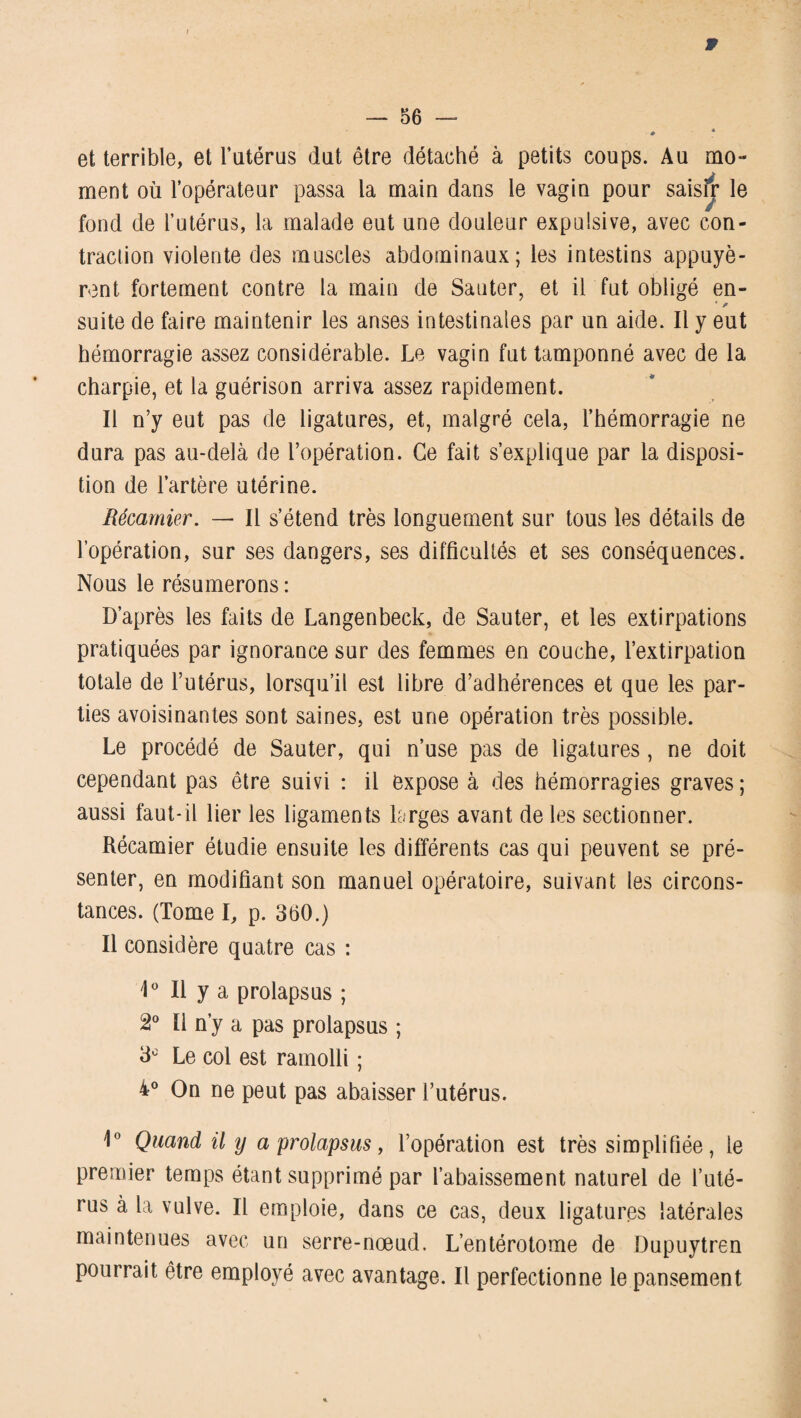 w — 56 — » et terrible, et l’utérus dut être détaché à petits coups. Au mo¬ ment où l’opérateur passa la main dans le vagin pour saisfr le fond de l’utérus, la malade eut une douleur expulsive, avec con¬ traction violente des muscles abdominaux; les intestins appuyè¬ rent fortement contre la main de Sauter, et il fut obligé en- * * suite de faire maintenir les anses intestinales par un aide. Il y eut hémorragie assez considérable. Le vagin fut tamponné avec de la charpie, et la guérison arriva assez rapidement. Il n’y eut pas de ligatures, et, malgré cela, l’hémorragie ne dura pas au-delà de l’opération. Ce fait s’explique par la disposi¬ tion de l’artère utérine. Récamier. — Il s’étend très longuement sur tous les détails de l’opération, sur ses dangers, ses difficultés et ses conséquences. Nous le résumerons : D’après les faits de Langenbeck, de Sauter, et les extirpations pratiquées par ignorance sur des femmes en couche, l’extirpation totale de l’utérus, lorsqu’il est libre d’adhérences et que les par¬ ties avoisinantes sont saines, est une opération très possible. Le procédé de Sauter, qui n’use pas de ligatures, ne doit cependant pas être suivi : il expose à des hémorragies graves; aussi faut-il lier les ligaments larges avant de les sectionner. Récamier étudie ensuite les différents cas qui peuvent se pré¬ senter, en modifiant son manuel opératoire, suivant les circons¬ tances. (Tome I, p. 360.) Il considère quatre cas : 1° Il y a prolapsus ; 2° Il n’y a pas prolapsus ; 3° Le col est ramolli ; 4° On ne peut pas abaisser l’utérus. i° Quand il y a prolapsus, l’opération est très simplifiée, le premier temps étant supprimé par l’abaissement naturel de l’uté¬ rus à la vulve. Il emploie, dans ce cas, deux ligatures latérales maintenues avec un serre-nœud. L’entérotome de Dupuytren pourrait être employé avec avantage. Il perfectionne le pansement