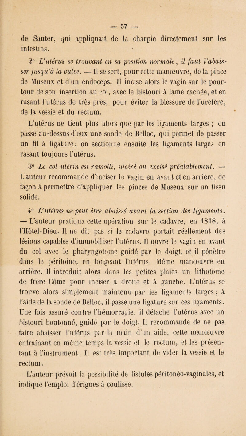 de Sauter, qui appliquait de la charpie directement sur les intestins. 2° L'utérus se trouvant en sa position normale, il faut rabais¬ ser jusqu'à la vulve. — Il se sert, pour cette manœuvre, de la pince de Museux et d’un endoceps. Il incise alors le vagin sur le pour¬ tour de son insertion au col, avec le bistouri à lame cachée, et en rasant l’utérus de très près, pour éviter la blessure de l’uretère, de la vessie et du rectum. L’utérus ne tient plus alors que par les ligaments larges ; on passe au-dessus d’eux une sonde de Belloc, qui permet de passer un fil à ligature; on sectionne ensuite les ligaments larges en rasant toujours l’utérus. 3° Le col utérin est ramolli, ulcéré ou excisé préalablement. — L’auteur recommande d’inciser le vagin en avant et en arrière, de façon à permettre d’appliquer les pinces de Museux sur un tissu solide. 4° L'utérus ne peut être abaissé avant la section des ligaments. — L’auteur pratiqua cette opération sur le cadavre, en 1818, à l’IIôtel-Dieu. Il ne dit pas si le cadavre portait réellement des lésions capables d’immobiliser l’utérus. 11 ouvre le vagin en avant du col avec le pharyngotome guidé par le doigt, et il pénètre dans le péritoine, en longeant l’utérus. Même manœuvre en arrière. Il introduit alors dans les petites plaies un lithotome de frère Corne pour inciser à droite et à gauche. L’utérus se trouve alors simplement maintenu par les ligaments larges; à l’aide de la sonde de Belloc, il passe une ligature sur ces ligaments. Une fois assuré contre l’hémorragie, il détache l’utérus avec un bistouri boutonné, guidé par le doigt. Il recommande de ne pas faire abaisser l’utérus par la main d’un aide, cette manœuvre entraînant en même temps la vessie et le rectum, et les présen¬ tant à l’instrument. Il est très important de vider la vessie et le rectum. L’auteur prévoit la possibilité de fistules péritonéo-vaginales, et indique l’emploi d’érignes à coulisse.