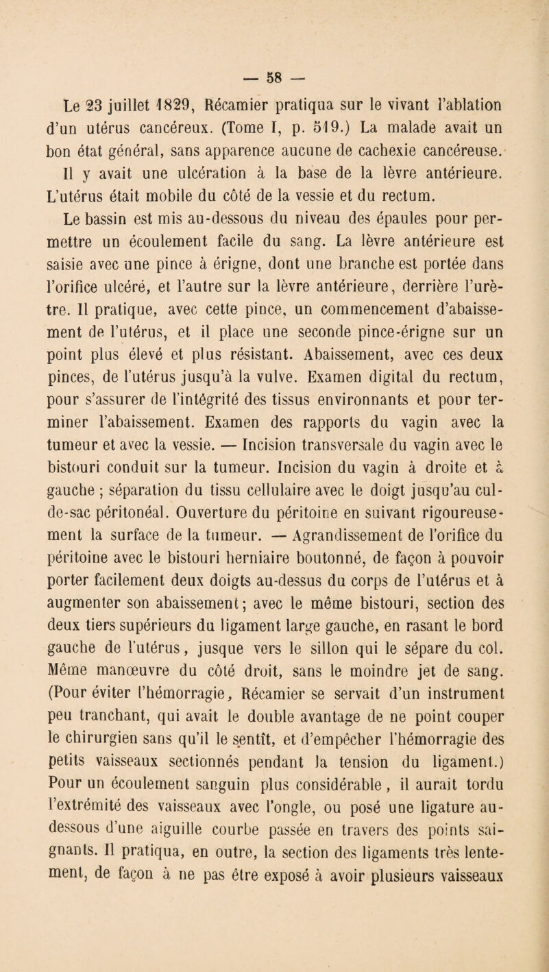 Le 23 juillet 1829, Récamier pratiqua sur le vivant l’ablation d’un utérus cancéreux. (Tome I, p. 519.) La malade avait un bon état général, sans apparence aucune de cachexie cancéreuse. Il y avait une ulcération à la base de la lèvre antérieure. L’utérus était mobile du côté de la vessie et du rectum. Le bassin est mis au-dessous du niveau des épaules pour per¬ mettre un écoulement facile du sang. La lèvre antérieure est saisie avec une pince à érigne, dont une branche est portée dans l’orifice ulcéré, et l’autre sur la lèvre antérieure, derrière l’urè¬ tre. Il pratique, avec cette pince, un commencement d’abaisse¬ ment de l’utérus, et il place une seconde pince-érigne sur un point plus élevé et plus résistant. Abaissement, avec ces deux pinces, de l’utérus jusqu’à la vulve. Examen digital du rectum, pour s’assurer de l’intégrité des tissus environnants et pour ter¬ miner l’abaissement. Examen des rapports du vagin avec la tumeur et avec la vessie. — Incision transversale du vagin avec le bistouri conduit sur la tumeur. Incision du vagin à droite et à gauche ; séparation du tissu cellulaire avec le doigt jusqu’au cul- de-sac péritonéal. Ouverture du péritoine en suivant rigoureuse¬ ment la surface de la tumeur. — Agrandissement de l’orifice du péritoine avec le bistouri herniaire boutonné, de façon à pouvoir porter facilement deux doigts au-dessus du corps de l’utérus et à augmenter son abaissement; avec le même bistouri, section des deux tiers supérieurs du ligament large gauche, en rasant le bord gauche de l’utérus, jusque vers le sillon qui le sépare du col. Même manœuvre du côté droit, sans le moindre jet de sang. (Pour éviter l’hémorragie, Récamier se servait d’un instrument peu tranchant, qui avait le double avantage de ne point couper le chirurgien sans qu’il le sentît, et d’empêcher l’hémorragie des petits vaisseaux sectionnés pendant la tension du ligament.) Pour un écoulement sanguin plus considérable , il aurait tordu l’extrémité des vaisseaux avec l’ongle, ou posé une ligature au- dessous d’une aiguille courbe passée en travers des points sai¬ gnants. Il pratiqua, en outre, la section des ligaments très lente¬ ment, de façon à ne pas être exposé à avoir plusieurs vaisseaux