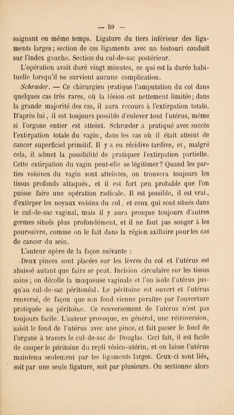 saignant en même temps. Ligature du tiers inférieur des liga¬ ments larges ; section de ces ligaments avec un bistouri conduit sur l’index gauche. Section du cul-de-sac postérieur. L’opération avait duré vingt minutes, ce qui est la durée habi¬ tuelle lorsqu’il ne survient aucune complication. Schrœder. — Ce chirurgien pratique l’amputation du col dans quelques cas très rares, où la lésion est nettement limitée; dans la grande majorité des cas, il aura recours à l’extirpation totale. D’après lui, il est toujours possible d’enlever tout l’utérus, même si l’organe entier est atteint. Schrœder a pratiqué avec succès l’extirpation totale du vagin, dans les cas où il était atteint de cancer superficiel primitif. Il y a eu récidive tardive, et, malgré cela, il admet la possibilité de pratiquer l’extirpation partielle. Cette extirpation du vagin peut-elle se légitimer? Quand les par¬ ties voisines du vagin sont atteintes, on trouvera toujours les tissus profonds attaqués, et il est fort peu probable que l’on puisse faire une opération radicale. Il est possible, il est vrai, d’extirper les noyaux voisins du col, et ceux qui sont situés dans le cul-de-sac vaginal, mais il y aura presque toujours d’autres germes situés plus profondément, et il ne faut pas songer à les poursuivre, comme on le fait dans la région axillaire pour les cas de cancer du sein. L’auteur opère de la façon suivante : Deux pinces sont placées sur les lèvres du col et l’utérus est abaissé autant que faire se peut. Incision circulaire sur les tissus sains ; on décolle la muqueuse vaginale et l’on isole l’utérus jus¬ qu’au cul-de-sac péritonéal. Le péritoine est ouvert et l’utérus renversé, de façon que son fond vienne paraître par l’ouverture pratiquée au péritoine. Ce renversement de l’utérus n’est pas toujours facile. L'auteur provoque, en général, une rétroversion, saisit le fond de l’utérus avec une pince, et fait passer le fond de l’organe à travers le cul-de-sac de Douglas. Ceci fait, il est facile de couper le péritoine du repli vésico-utérin, et on laisse l’utérus maintenu seulement par les ligaments larges. Ceux-ci sont liés, soit par une seule ligature, soit par plusieurs. On sectionne alors