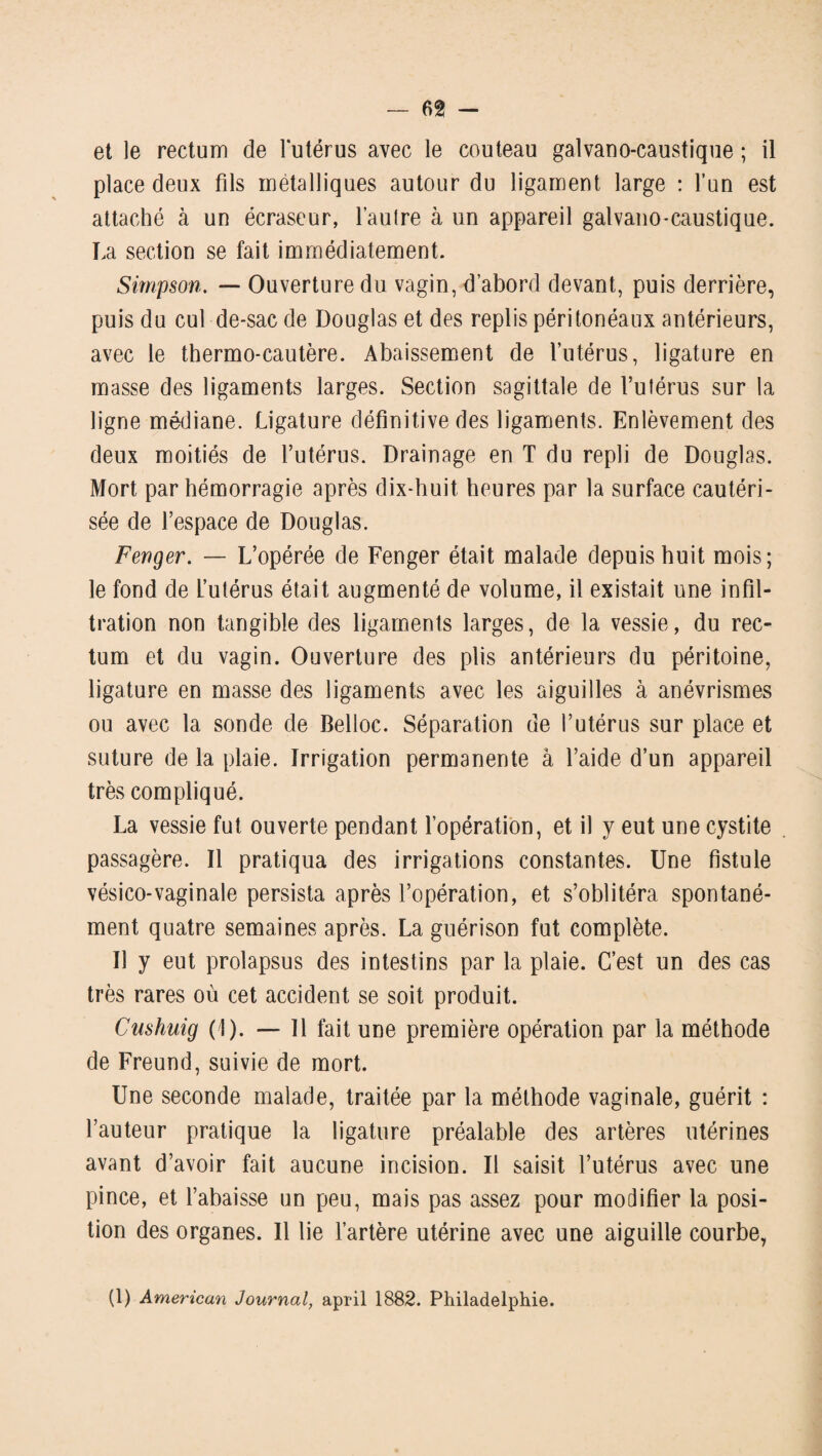 et le rectum de lutérus avec le couteau galvaoo-caustique ; il place deux fds métalliques autour du ligament large : l’un est attaché à un écraseur, l’autre à un appareil galvano-caustique. La section se fait immédiatement. Simpson. — Ouverture du vagin, d’abord devant, puis derrière, puis du cul de-sac de Douglas et des replis péritonéaux antérieurs, avec le thermo-cautère. Abaissement de l’utérus, ligature en masse des ligaments larges. Section sagittale de l’utérus sur la ligne médiane. Ligature définitive des ligaments. Enlèvement des deux moitiés de l’utérus. Drainage en T du repli de Douglas. Mort par hémorragie après dix-huit heures par la surface cautéri¬ sée de l’espace de Douglas. Fenger. — L’opérée de Fenger était malade depuis huit mois; le fond de l’utérus était augmenté de volume, il existait une infil¬ tration non tangible des ligaments larges, de la vessie, du rec¬ tum et du vagin. Ouverture des plis antérieurs du péritoine, ligature en masse des ligaments avec les aiguilles à anévrismes ou avec la sonde de Belloc. Séparation de l’utérus sur place et suture de la plaie. Irrigation permanente à l’aide d’un appareil très compliqué. La vessie fut ouverte pendant l’opération, et il y eut une cystite passagère. Il pratiqua des irrigations constantes. Une fistule vésico-vaginale persista après l’opération, et s’oblitéra spontané¬ ment quatre semaines après. La guérison fut complète. Il y eut prolapsus des intestins par la plaie. C’est un des cas très rares où cet accident se soit produit. Cushuig (!). — 11 fait une première opération par la méthode de Freund, suivie de mort. Une seconde malade, traitée par la méthode vaginale, guérit : l’auteur pratique la ligature préalable des artères utérines avant d’avoir fait aucune incision. Il saisit l’utérus avec une pince, et l’abaisse un peu, mais pas assez pour modifier la posi¬ tion des organes. Il lie l’artère utérine avec une aiguille courbe, (1) American Journal, april 1882. Philadelphie.