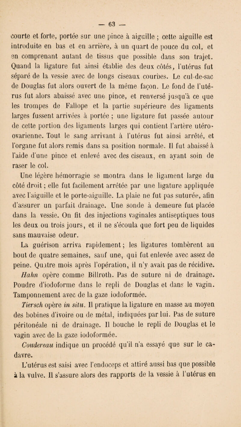 courte et forte, portée sur une pince à aiguille ; cette aiguille est introduite en bas et en arrière, à un quart de pouce du col, et en comprenant autant de tissus que possible dans son trajet. Quand la ligature fut ainsi établie des deux côtés, l’utérus fut séparé de la vessie avec de longs ciseaux courbes. Le cul-de-sac de Douglas fut alors ouvert de la même façon. Le fond de l’uté¬ rus fut alors abaissé avec une pince, et renversé jusqu’à ce que les trompes de Fallope et la partie supérieure des ligaments larges fussent arrivées à portée ; une ligature fut passée autour de cette portion des ligaments larges qui contient l’artère utéro* ovarienne. Tout le sang arrivant à l’utérus fut ainsi arrêté, et l’organe fut alors remis dans sa position normale. Il fut abaissé à l’aide d’une pince et enlevé avec des ciseaux, en ayant soin de raser le col. Une légère hémorragie se montra dans le ligament large du côté droit ; elle fut facilement arrêtée par une ligature appliquée avec l’aiguille et le porte-aiguille. La plaie ne fut pas suturée, afin d’assurer un parfait drainage. Une sonde à demeure fut placée dans la vessie. On fit des injections vaginales antiseptiques tous les deux ou trois jours, et il ne s’écoula que fort peu de liquides sans mauvaise odeur. La guérison arriva rapidement ; les ligatures tombèrent au bout de quatre semaines, sauf une, qui fut enlevée avec assez de peine. Quatre mois après l’opération, il n’y avait pas de récidive. Hahn opère comme Billroth. Pas de suture ni de drainage. Poudre d’iodoforme dans le repli de Douglas et dans le vagin. Tamponnement avec de la gaze iodoformée. Tiersch opère in situ. Il pratique la ligature en masse au moyen des bobines d’ivoire ou de métal, indiquées par lui. Pas de suture péritonéale ni de drainage. Il bouche le repli de Douglas et le vagin avec de la gaze iodoformée. Coudereau indique un procédé qu’il n’a essayé que sur le ca¬ davre. L’utérus est saisi avec l’endoceps et attiré aussi bas que possible à la vulve. Il s’assure alors des rapports de la vessie à l’utérus en