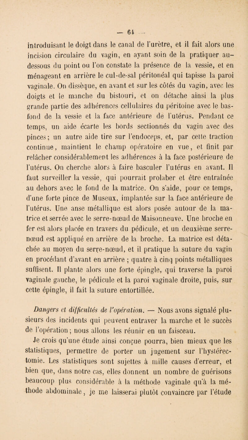 introduisant le doigt dans le canal de l’urètre, et il fait alors une incision circulaire du vagin, en ayant soin de la pratiquer au- dessous du point ou l’on constate la présence de la vessie, et en ménageant en arrière le cul-de-sal péritonéal qui tapisse la paroi vaginale. On dissèque, en avant et sur les côtés du vagin, avec les doigts et le manche du bistouri, et on détache ainsi la plus grande partie des adhérences cellulaires du péritoine avec le bas- fond de la vessie et la face antérieure de l'utérus. Pendant ce temps, un aide écarte les bords sectionnés du vagin avec des pinces; un autre aide tire sur l’endoceps, et, par cette traction continue, maintient le champ opératoire en vue, et finit par relâcher considérablement les adhérences à la face postérieure de l’utérus. On cherche alors à faire basculer l’utérus en avant. Il faut surveiller la vessie, qui pourrait prolaber et être entraînée au dehors avec le fond de la matrice. On s’aide, pour ce temps, d’une forte pince de Museux, implantée sur la face antérieure de l’utérus. Une anse métallique est alors posée autour de la ma¬ trice et serrée avec le serre-nœud de Maisonneuve. Une broche en fer est alors placée en travers du pédicule, et un deuxième serre- nœud est appliqué en arrière de la broche. La matrice est déta¬ chée au moyen du serre-nœud, et il pratique la suture du vagin en procédant d’avant en arrière ; quatre à cinq points métalliques suffisent. Il plante alors une forte épingle, qui traverse la paroi vaginale gauche, le pédicule et la paroi vaginale droite, puis, sur cette épingle, il fait la suture entortillée. Dangers et difficultés de Vopération. — Nous avons signalé plu¬ sieurs des incidents qui peuvent entraver la marche et le succès de l’opération; nous allons les réunir en un faisceau. Je crois qu’une étude ainsi conçue pourra, bien mieux que les statistiques, permettre de porter un jugement sur l’hystérec- tomie. Les statistiques sont sujettes à mille causes d’erreur, et bien que, dans notre cas, elles donnent un nombre de guérisons beaucoup plus considérable à la méthode vaginale qu’à la mé¬ thode abdominale, je me laisserai plutôt convaincre par l’étude