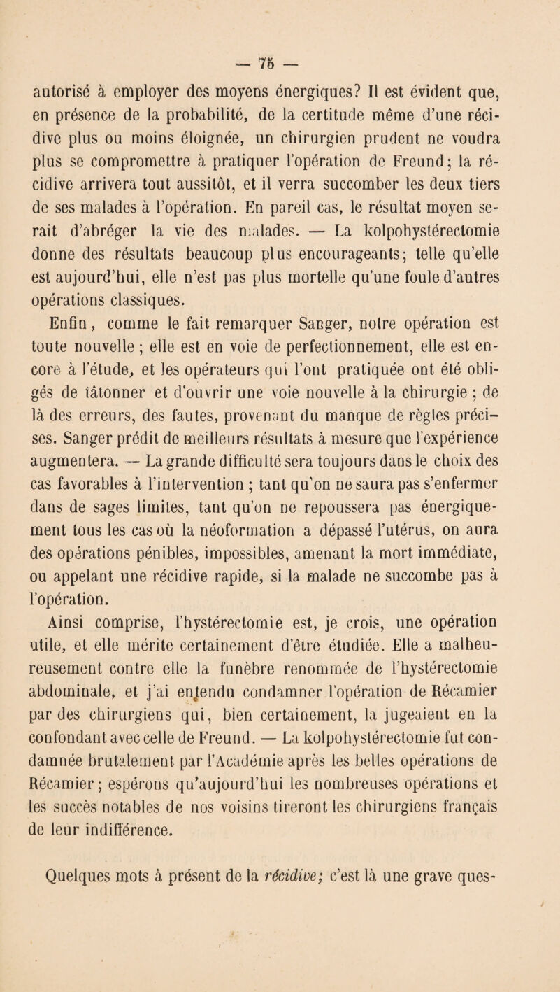 autorisé à employer des moyens énergiques? Il est évident que, en présence de la probabilité, de la certitude même d’une réci¬ dive plus ou moins éloignée, un chirurgien prudent ne voudra plus se compromettre à pratiquer l’opération de Freund; la ré¬ cidive arrivera tout aussitôt, et il verra succomber les deux tiers de ses malades à l’opération. En pareil cas, le résultat moyen se¬ rait d’abréger la vie des malades. — La kolpohystérectomie donne des résultats beaucoup plus encourageants; telle qu’elle est aujourd’hui, elle n’est pas plus mortelle qu’une foule d’autres opérations classiques. Enfin, comme le fait remarquer Sanger, notre opération est toute nouvelle ; elle est en voie de perfectionnement, elle est en¬ core à l’étude, et les opérateurs qui l’ont pratiquée ont été obli¬ gés de tâtonner et d’ouvrir une voie nouvelle à la chirurgie ; de là des erreurs, des fautes, provenant du manque de règles préci¬ ses. Sanger prédit de meilleurs résultats à mesure que l’expérience augmentera. — La grande difficulté sera toujours dans le choix des cas favorables à l’intervention ; tant qu’on ne saura pas s’enfermer dans de sages limites, tant qu’on ne repoussera pas énergique¬ ment tous les cas où la néoformation a dépassé l’utérus, on aura des opérations pénibles, impossibles, amenant la mort immédiate, ou appelant une récidive rapide, si la malade ne succombe pas à l’opération. Ainsi comprise, l’hystérectomie est, je crois, une opération utile, et elle mérite certainement d’être étudiée. Elle a malheu¬ reusement contre elle la funèbre renommée de l’bystérectomie abdominale, et j’ai entendu condamner l’opération de Récamier par des chirurgiens qui, bien certainement, la jugeaient en la confondant avec celle de Freund. — La kolpohystérectomie fut con¬ damnée brutalement par l’Académie après les belles opérations de Récamier; espérons qu’aujourd’hui les nombreuses opérations et les succès notables de nos voisins tireront les chirurgiens français de leur indifférence. Quelques mots à présent de la récidive; c’est là une grave ques-