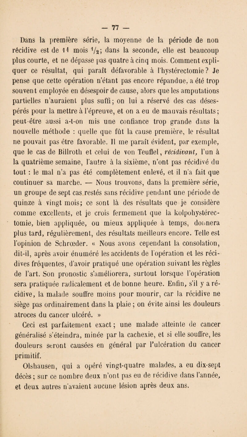 Dans la première série, la moyenne de la période de non récidive est de \\ mois Va; dans la seconde, elle est beaucoup plus courte, et ne dépasse pas quatre à cinq mois. Comment expli¬ quer ce résultat, qui paraît défavorable à fhystérectomie ? Je pense que cette opération n’étant pas encore répandue, a été trop souvent employée en désespoir de cause, alors que les amputations partielles n’auraient plus suffi; on lui a réservé des cas déses¬ pérés pour la mettre à l’épreuve, et on a eu de mauvais résultats; peut-être aussi a-t-on mis une confiance trop grande dans la nouvelle méthode : quelle que fût la cause première, le résultat ne pouvait pas être favorable. 11 me paraît évident, par exemple, que le cas de Billroth et celui de von Teufîel, récidivant, l’un à la quatrième semaine, l’autre à la sixième, n’ont pas récidivé du tout : le mal n’a pas été complètement enlevé, et il n’a fait que continuer sa marche. — Nous trouvons, dans la première série, un groupe de sept cas restés sans récidive pendant une période de quinze à vingt mois; ce sont là des résultats que je considère comme excellents, et je crois fermement que la kolpohystérec- tomie, bien appliquée, ou mieux appliquée à temps, donnera plus tard, régulièrement, des résultats meilleurs encore. Telle est l’opinion de Scbrœder. « Nous avons cependant la consolation, dit-il, après avoir énuméré les accidents de l'opération et les réci¬ dives fréquentes, d’avoir pratiqué une opération suivant les règles de l’art. Son pronostic s’améliorera, surtout lorsque l’opération sera pratiquée radicalement et de bonne heure. Enfin, s’il y a ré¬ cidive, la malade souffre moins pour mourir, car la récidive ne siège pas ordinairement dans la plaie ; on évite ainsi les douleurs atroces du cancer ulcéré. » Ceci est parfaitement exact ; une malade atteinte de cancer généralisé s’éteindra, minée par la cachexie, et si elle souffre, les douleurs seront causées en général par l’ulcération du cancer primitif. Olshausen, qui a opéré vingt-quatre malades, a eu dix-sept décès; sur ce nombre deux n’ont pas eu de récidive dans l’année, et deux autres n’avaient aucune lésion après deux ans.