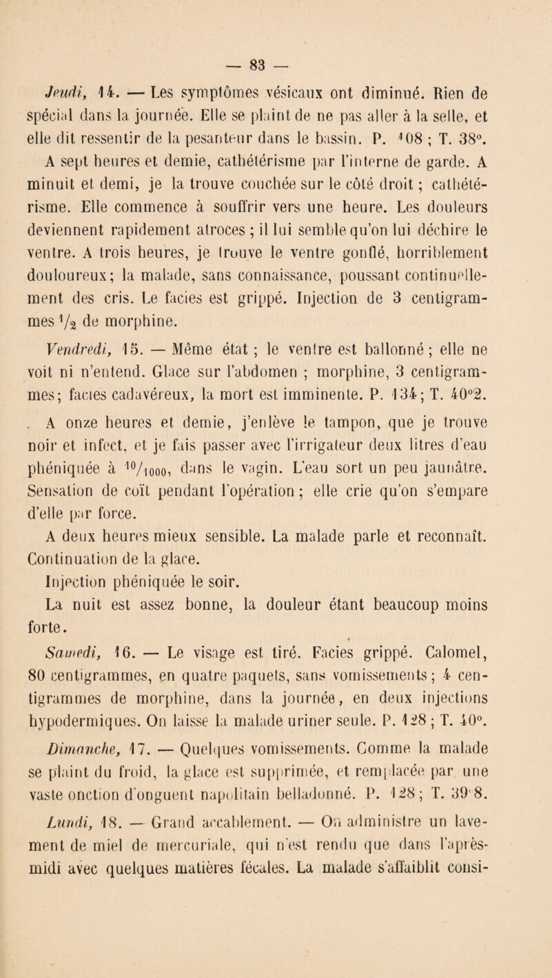 Jeudi, 14. —Les symptômes vésicaux ont diminué. Rien de spécial dans la journée. Elle se plaint de ne pas aller à la selle, et elle dit ressentir de la pesanteur dans le bassin. P. 108 ; T. 38°. A sept heures et demie, cathétérisme par l’interne de garde. A minuit et demi, je la trouve couchée sur le côté droit ; cathété¬ risme. Elle commence à souffrir vers une heure. Les douleurs deviennent rapidement atroces ; il lui semble qu’on lui déchire le ventre. A trois heures, je trouve le ventre gonflé, horriblement douloureux; la malade, sans connaissance, poussant continuelle¬ ment des cris. Le faciès est grippé. Injection de 3 centigram¬ mes Va de morphine. Vendredi, 15. — Même état ; le ventre est ballonné; elle ne voit ni n’entend. Glace sur l’abdomen ; morphine, 3 centigram¬ mes; faciès cadavéreux, la mort est imminente. P. 134; T. 4Q°2. A onze heures et demie, j’enlève le tampon, que je trouve noir et infect, et je fais passer avec l’irrigateur deux litres d’eau phéniquée à 10/iooo, dans le vagin. L’eau sort un peu jaunâtre. Sensation de coït pendant l’opération ; elle crie qu’on s’empare d’elle par force. A deux heures mieux sensible. La malade parle et reconnaît. Continuation de la glace. Injection phéniquée le soir. La nuit est assez bonne, la douleur étant beaucoup moins forte. Samedi, 16. — Le visage est tiré. Faciès grippé. Calomel, 80 centigrammes, en quatre paquets, sans vomissements; 4 cen¬ tigrammes de morphine, dans la journée, en deux injections hypodermiques. On laisse la malade uriner seule. P. 128 ; T. 40°. Dimanche, 17. — Quelques vomissements. Comme la malade se plaint du froid, la glace est supprimée, et remplacée par une vaste onction d'onguent napolitain belladonné. P. 128; T. 39 8. Lundi, 18. — Grand accablement. — On administre un lave¬ ment de miel de mercuriale, qui n’est rendu que dans l’après- midi avec quelques matières fécales. La malade s'affaiblit consi-