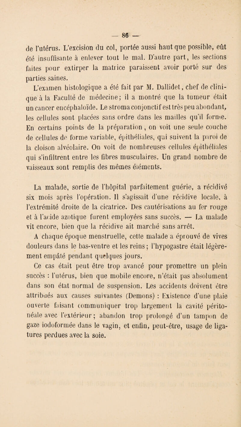 de l’utérus. L’excision du col, portée aussi haut que possible, eût été insuffisante à enlever tout le mal. D’autre part, les sections faites pour extirper la matrice paraissent avoir porté sur des parties saines. L’examen histologique a été fait par M. Dallidet, chef de clini¬ que à la Faculté de médecine; il a montré que la tumeur était un cancer encéphaloïde. Le stroma conjonctif est très peu abondant, les cellules sont placées sans ordre dans les mailles qu’il forme. En certains points de la préparation, on voit une seule couche de cellules de forme variable, épithéliales, qui suivent la paroi de la cloison alvéolaire. On voit de nombreuses cellules épithéliales qui s’infiltrent entre les fibres musculaires. Un grand nombre de vaisseaux sont remplis des mêmes éléments. La malade, sortie de l’hôpital parfaitement guérie, a récidivé six mois après l’opération. Il s’agissait d’une récidive locale, à l’extrémité droite de la cicatrice. Des cautérisations au fer rouge et à l’acide azotique furent employées sans succès. — La malade vit encore, bien que la récidive ait marché sans arrêt. A chaque époque menstruelle, cette malade a éprouvé de vives douleurs dans le bas-ventre et les reins; l’hypogastre était légère¬ ment empâté pendant quelques jours. Ce cas était peut être trop avancé pour promettre un plein succès : l’ulérus, bien que mobile encore, n’était pas absolument dans son état normal de suspension. Les accidents doivent être attribués aux causes suivantes (Démons) : Existence d’une plaie ouverte faisant communiquer trop largement la cavité périto¬ néale avec l’extérieur; abandon trop prolongé d’un tampon de gaze iodoformée dans le vagin, et enfin, peut-être, usage de liga¬ tures perdues avec la soie.