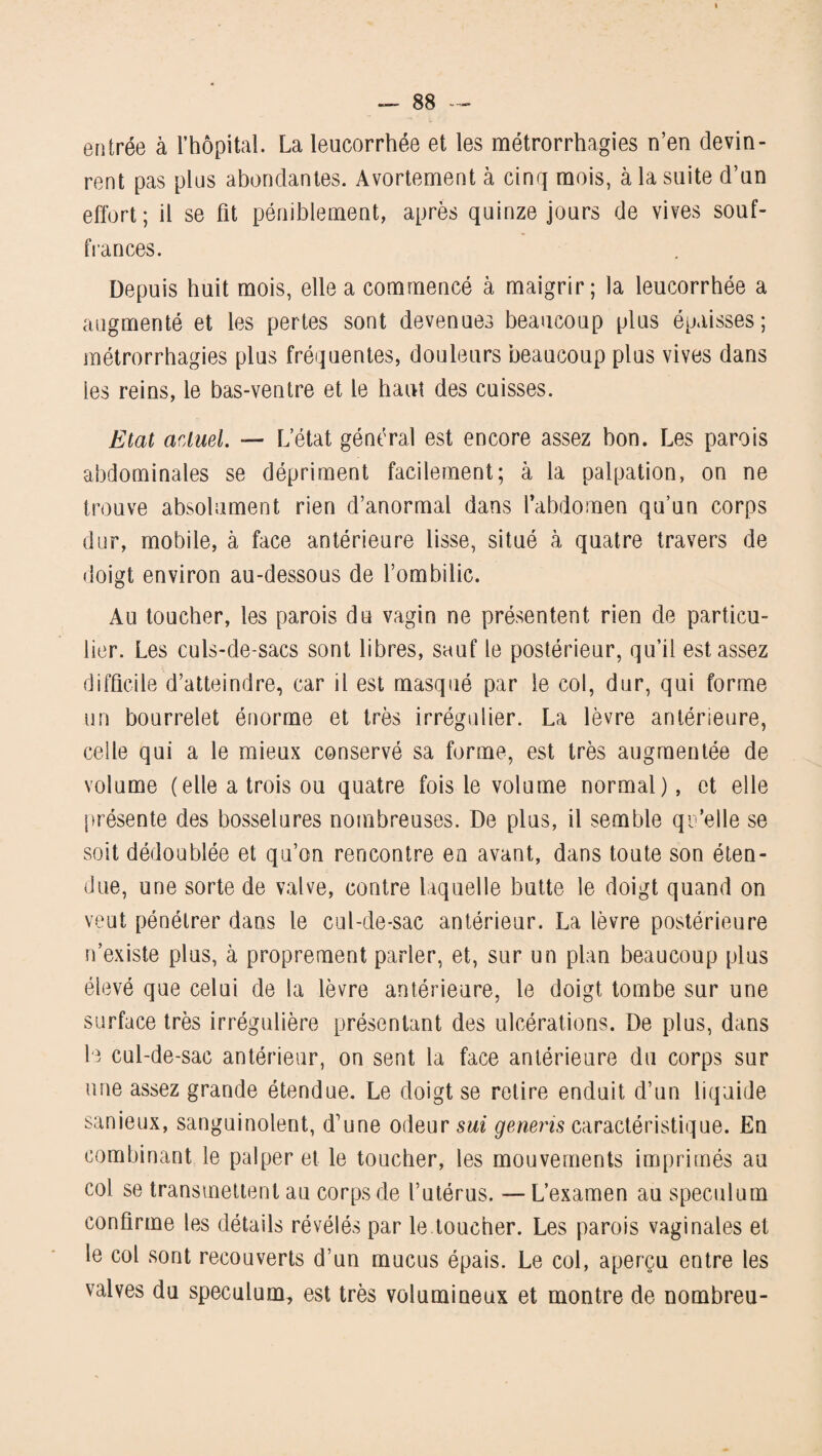 entrée à l’hôpital. La leucorrhée et les métrorrhagies n’en devin¬ rent pas plus abondantes. Avortement à cinq mois, à la suite d’un effort; il se fît péniblement, après quinze jours de vives souf¬ frances. Depuis huit mois, elle a commencé à maigrir; la leucorrhée a augmenté et les pertes sont devenues beaucoup plus épaisses; métrorrhagies plus fréquentes, douleurs beaucoup plus vives dans les reins, le bas-ventre et le haut des cuisses. Etat actuel — L’état général est encore assez bon. Les parois abdominales se dépriment facilement; à la palpation, on ne trouve absolument rien d’anormal dans l'abdomen qu’un corps dur, mobile, à face antérieure lisse, situé à quatre travers de doigt environ au-dessous de l’ombilic. Au toucher, les parois du vagin ne présentent rien de particu¬ lier. Les culs-de-sacs sont libres, sauf le postérieur, qu’il est assez difficile d’atteindre, car il est masqué par le col, dur, qui forme un bourrelet énorme et très irrégulier. La lèvre antérieure, celle qui a le mieux conservé sa forme, est très augmentée de volume (elle a trois ou quatre fois le volume normal), et elle présente des bosselures nombreuses. De plus, il semble qu’elle se soit dédoublée et qu’on rencontre en avant, dans toute son éten¬ due, une sorte de valve, contre laquelle butte le doigt quand on veut pénétrer dans le cul-de-sac antérieur. La lèvre postérieure n’existe plus, à proprement parler, et, sur un plan beaucoup plus élevé que celui de la lèvre antérieure, le doigt tombe sur une surface très irrégulière présentant des ulcérations. De plus, dans le cul-de-sac antérieur, on sent la face antérieure du corps sur une assez grande étendue. Le doigt se retire enduit d’un liquide sanieux, sanguinolent, d’une odeur sui generis caractéristique. En combinant le palper et le toucher, les mouvements imprimés au col se transmettent au corps de l’utérus. — L’examen au spéculum confirme les détails révélés par le toucher. Les parois vaginales et le col sont recouverts d’un mucus épais. Le col, aperçu entre les valves du spéculum, est très volumineux et montre de nombreu-