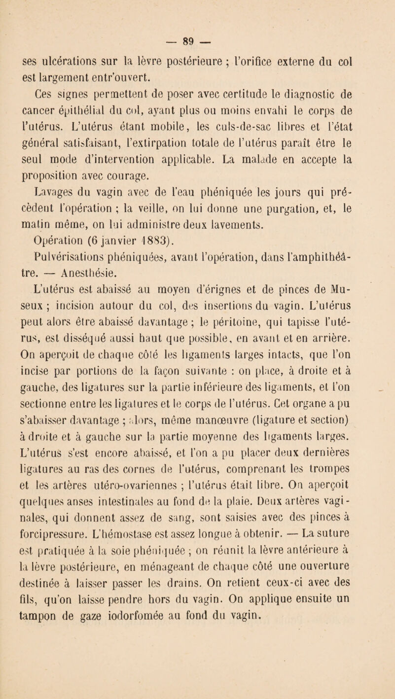 ses ulcérations sur la lèvre postérieure ; l’orifice externe du col est largement entr’ouvert. Ces signes permettent de poser avec certitude le diagnostic de cancer épithélial du col, ayant plus ou moins envahi le corps de l’utérus. L’utérus étant mobile, les culs-de-sac libres et l’état général satisfaisant, l’extirpation totale de l’utérus paraît être le seul mode d’intervention applicable. La malade en accepte la proposition avec courage. Lavages du vagin avec de l’eau phéniquée les jours qui pré¬ cèdent l’opération ; la veille, on lui donne une purgation, et, le matin même, on lui administre deux lavements. Opération (6 janvier 1883). Pulvérisations phéniquées, avant l’opération, dans l’amphithéâ¬ tre. — Anesthésie. L’utérus est abaissé au moyen d’érignes et de pinces de Mu- seux ; incision autour du col, des insertions du vagin. L’utérus peut alors être abaissé davantage; le péritoine, qui tapisse l’uté¬ rus, est disséqué aussi haut que possible, en avant et en arrière. On aperçoit de chaque côîé les ligaments larges intacts, que l’on incise par portions de la façon suivante : on place, à droite et à gauche, des ligatures sur la partie inférieure des ligaments, et l’on sectionne entre les ligatures et le corps de l’utérus. Cet organe a pu s’abaisser davantage ; alors, même manoeuvre (ligature et section) adroite et à gauche sur la partie moyenne des ligaments larges. L’utérus s’est encore abaissé, et l’on a pu placer deux dernières ligatures au ras des cornes de l’utérus, comprenant les trompes et les artères utéro-ovariennes ; l’utérus était libre. On aperçoit quelques anses intestinales au fond de la plaie. Deux artères vagi¬ nales, qui donnent assez de sang, sont saisies avec des pinces à forcipressure. L’hémostase est assez longue à obtenir. — La suture est pratiquée à la soie phéniquée ; on réunit la lèvre antérieure à la lèvre postérieure, en ménageant de chaque côté une ouverture destinée à laisser passer les drains. On retient ceux-ci avec des fils, qu’on laisse pendre hors du vagin. On applique ensuite un tampon de gaze iodorfomée au fond du vagin.